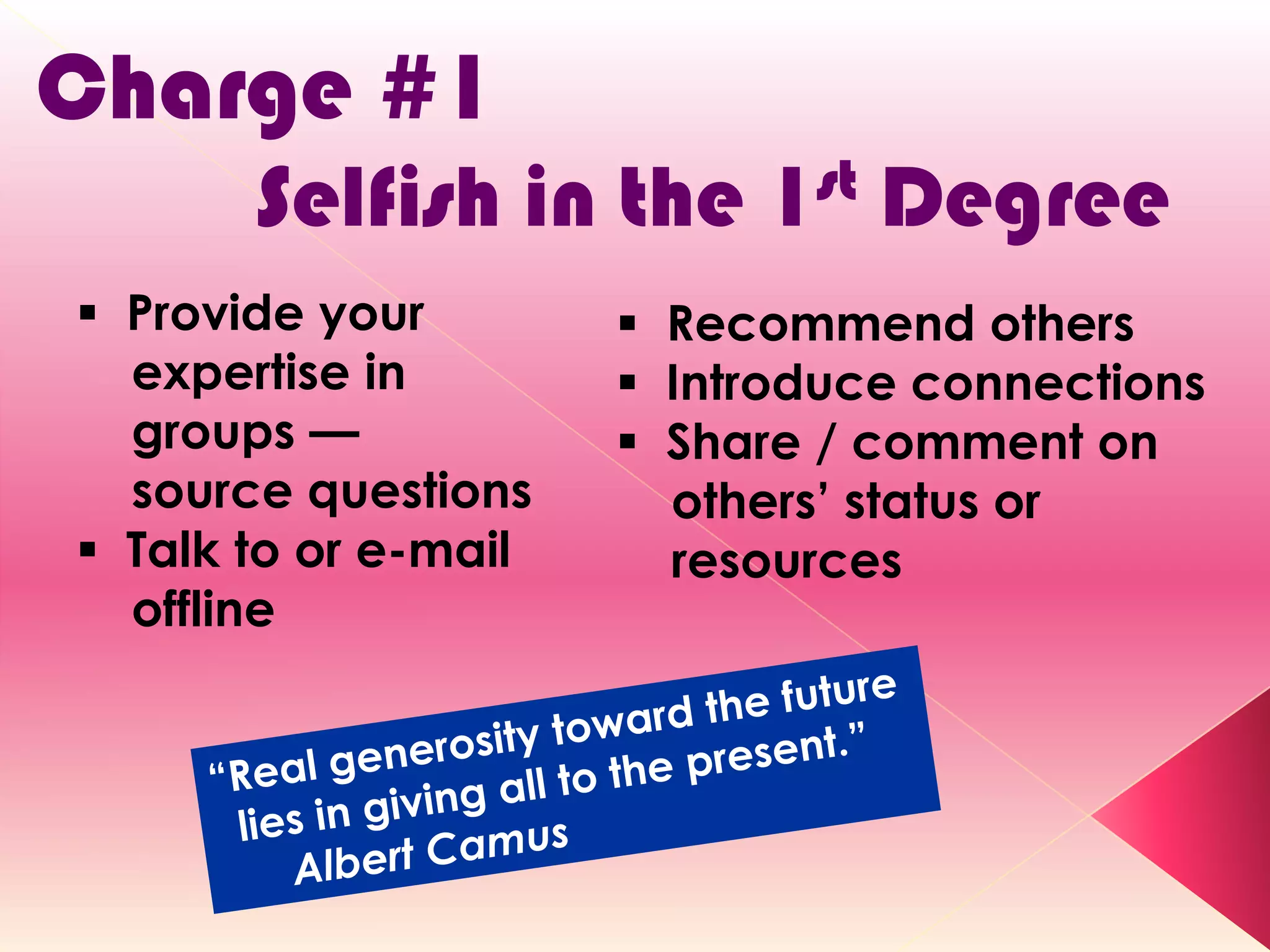 Charge #1
       Selfish in the      1st   Degree
 Provide your         Recommend others
  expertise in         Introduce connections
  groups —             Share / comment on
  source questions      others’ status or
 Talk to or e-mail     resources
  offline
 