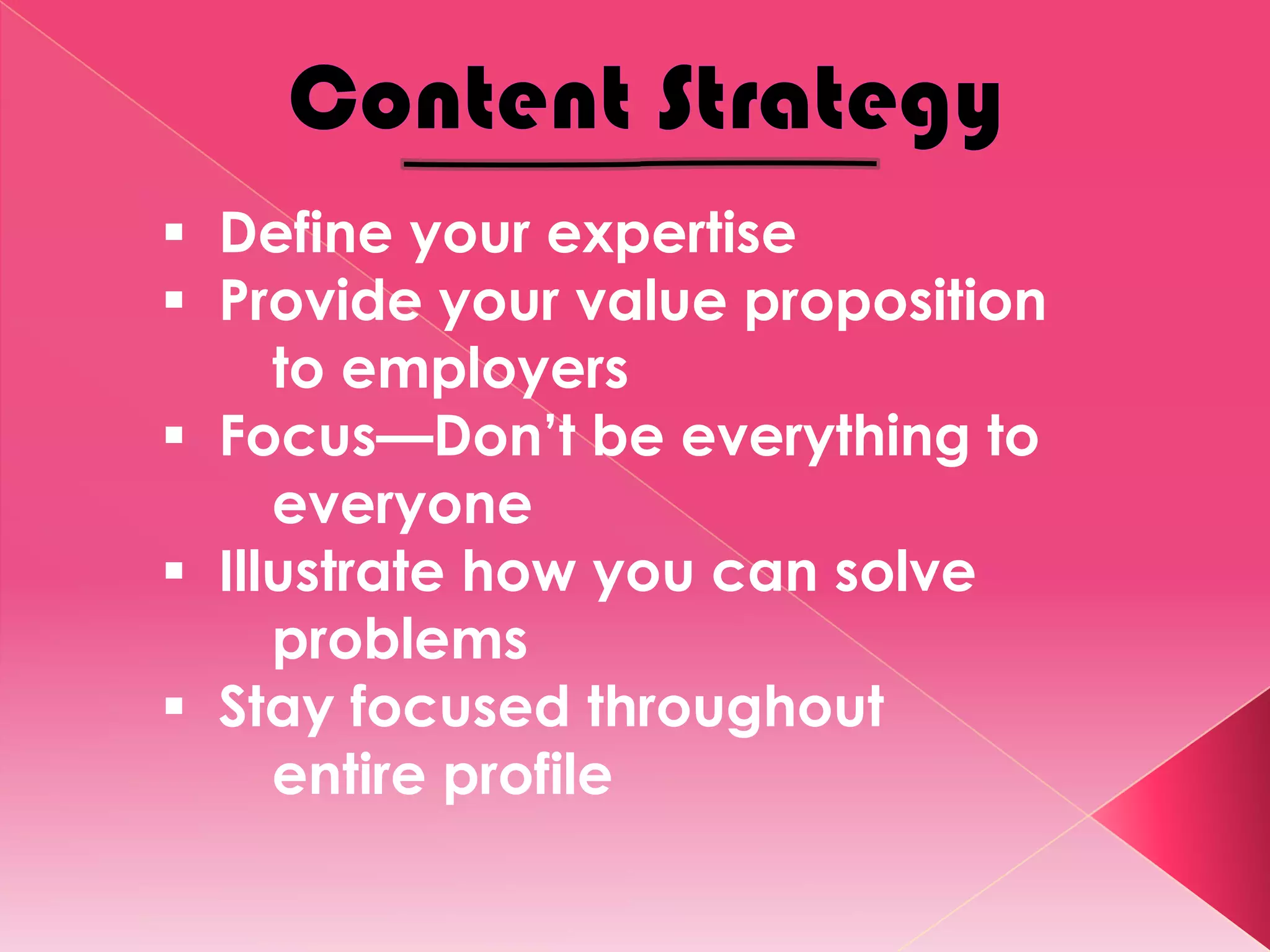  Define your expertise
 Provide your value proposition
     to employers
 Focus—Don’t be everything to
     everyone
 Illustrate how you can solve
     problems
 Stay focused throughout
     entire profile
 