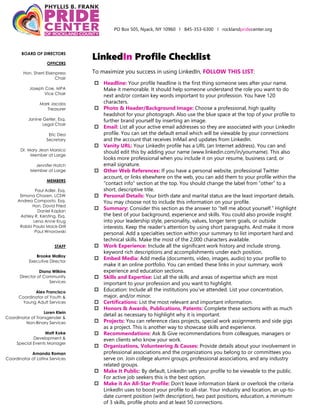PO Box 505, Nyack, NY 10960 l 845-353-6300 l rocklandpridecenter.org
BOARD OF DIRECTORS
OFFICERS
Hon. Sherri Eisenpress
Chair
Joseph Coe, MPA
Vice Chair
Mark Jacobs
Treasurer
Janine Getler, Esq.
Legal Chair
Eric Dea
Secretary
Dr. Mary Jean Marsico
Member at Large
Jennifer Hatch
Member at Large
MEMBERS
Paul Adler, Esq.
Simona Chazen, LCSW
Andrea Composto, Esq.
Hon. David Fried
Daniel Kaplan
Ashley R. Kersting, Esq.
Lena Anne Krug
Rabbi Paula Mack-Drill
Paul Wnorowski
STAFF
Brooke Malloy
Executive Director
Diana Wilkins
Director of Community
Services
Alex Francisco
Coordinator of Youth &
Young Adult Services
Loren Klein
Coordinator of Transgender &
Non-Binary Services
Matt Koke
Development &
Special Events Manager
Amanda Roman
Coordinator of Latinx Services
LinkedIn Profile Checklist
To maximize you success in using LinkedIn, FOLLOW THIS LIST:
 Headline: Your profile headline is the first thing someone sees after your name.
Make it memorable. It should help someone understand the role you want to do
next and/or contain key words important to your profession. You have 120
characters.
 Photo & Header/Background Image: Choose a professional, high quality
headshot for your photograph. Also use the blue space at the top of your profile to
further brand yourself by inserting an image.
 Email: List all your active email addresses so they are associated with your LinkedIn
profile. You can set the default email which will be viewable by your connections
and the account that receives InMail and updates from LinkedIn.
 Vanity URL: Your LinkedIn profile has a URL (an Internet address). You can and
should edit this by adding your name (www.linkedin.com/in/yourname). This also
looks more professional when you include it on your resume, business card, or
email signature.
 Other Web References: If you have a personal website, professional Twitter
account, or links elsewhere on the web, you can add them to your profile within the
“contact info” section at the top. You should change the label from “other” to a
short, descriptive title.
 Personal Details: Your birth date and marital status are the least important details.
You may choose not to include this information on your profile.
 Summary: Consider this section as the answer to “tell me about yourself.” Highlight
the best of your background, experience and skills. You could also provide insight
into your leadership style, personality, values, longer term goals, or outside
interests. Keep the reader’s attention by using short paragraphs. And make it more
personal. Add a specialties section within your summary to list important hard and
technical skills. Make the most of the 2,000 characters available.
 Work Experience: Include all the significant work history and include strong,
keyword rich descriptions and accomplishments under each position.
 Embed Media: Add media (documents, video, images, audio) to your profile to
make it an online portfolio. You can embed these links in your summary, work
experience and education sections.
 Skills and Expertise: List all the skills and areas of expertise which are most
important to your profession and you want to highlight.
 Education: Include all the institutions you’ve attended. List your concentration,
major, and/or minor.
 Certifications: List the most relevant and important information.
 Honors & Awards, Publications, Patents: Complete these sections with as much
detail as necessary to highlight why it is important.
 Projects: You can reference class projects, special work assignments and side gigs
as a project. This is another way to showcase skills and experience.
 Recommendations: Ask & Give recommendations from colleagues, managers or
even clients who know your work.
 Organizations, Volunteering & Causes: Provide details about your involvement in
professional associations and the organizations you belong to or committees you
serve on. Join college alumni groups, professional associations, and any industry
related groups.
 Make It Public: By default, LinkedIn sets your profile to be viewable to the public.
For active job seekers this is the best option.
 Make it An All-Star Profile: Don’t leave information blank or overlook the criteria
LinkedIn uses to boost your profile to all-star. Your industry and location, an up-to-
date current position (with description), two past positions, education, a minimum
of 3 skills, profile photo and at least 50 connections.
 