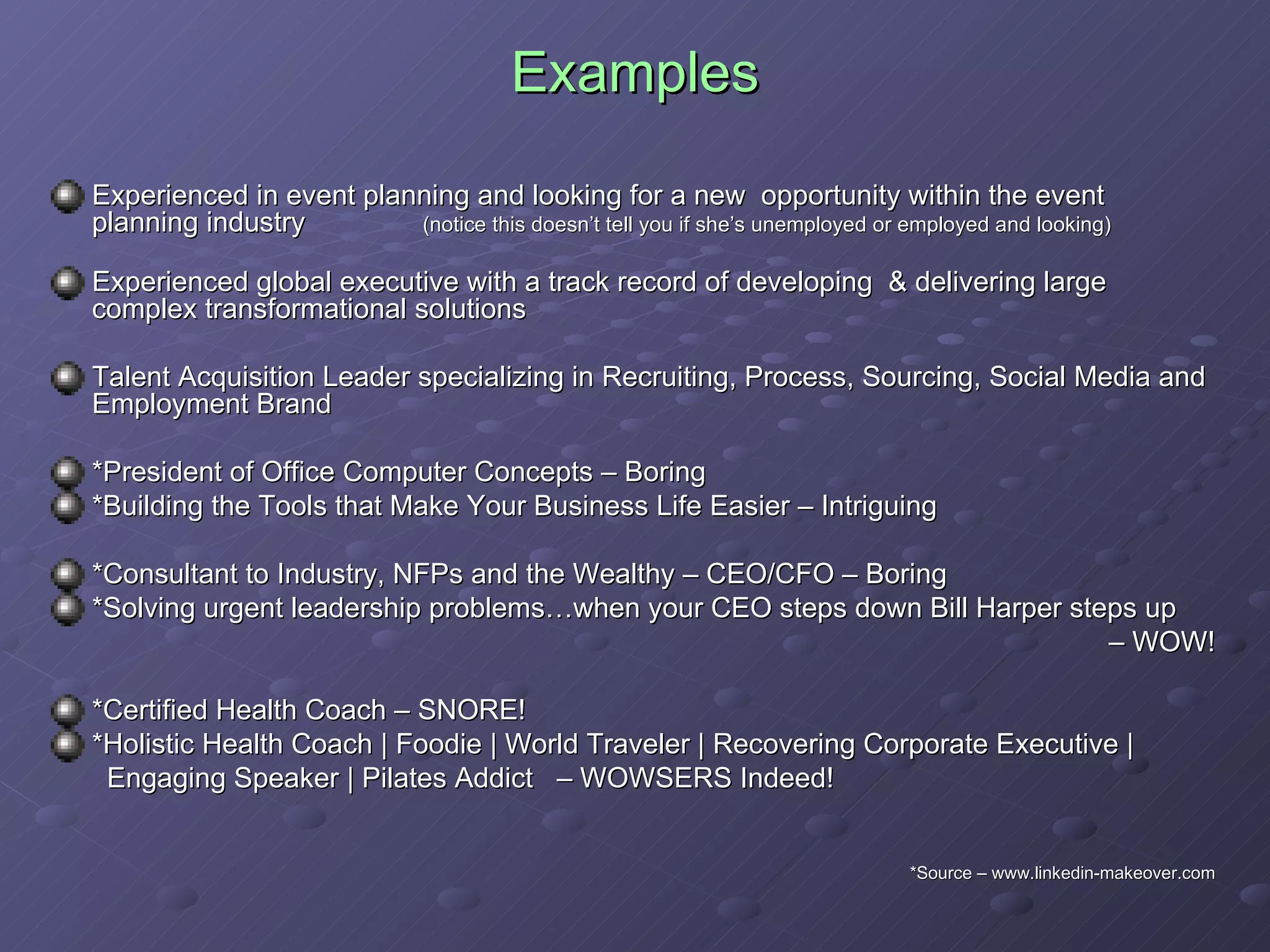 Examples Experienced in event planning and looking for a new  opportunity within the event planning industry  (notice this doesn’t tell you if she’s unemployed or employed and looking) Experienced global executive with a track record of developing  & delivering large complex transformational solutions  Talent Acquisition Leader specializing in Recruiting, Process, Sourcing, Social Media and Employment Brand *President of Office Computer Concepts – Boring *Building the Tools that Make Your Business Life Easier – Intriguing *Consultant to Industry, NFPs and the Wealthy – CEO/CFO – Boring *Solving urgent leadership problems…when your CEO steps down Bill Harper steps up –  WOW! *Certified Health Coach – SNORE! *Holistic Health Coach | Foodie | World Traveler | Recovering Corporate Executive |  Engaging Speaker | Pilates Addict  – WOWSERS Indeed!  *Source – www.linkedin-makeover.com 