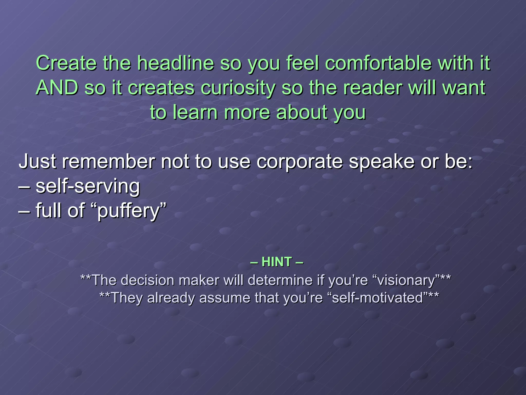 Create the headline so you feel comfortable with it    AND so it creates curiosity so the reader will want    to learn more about you Just remember not to use corporate speake or be:  – self-serving – full of “puffery”     – HINT –     **The decision maker will determine if you’re “visionary”**    **They already assume that you’re “self-motivated”** 