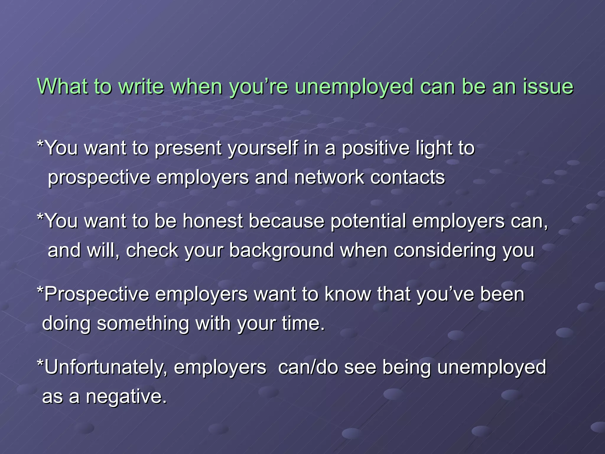 What to write when you’re unemployed can be an issue *You want to present yourself in a positive light to  prospective employers and network contacts *You want to be honest because potential employers can,  and will, check your background when considering you *Prospective employers want to know that you’ve been  doing something with your time.  *Unfortunately, employers  can/do see being unemployed as a negative. 