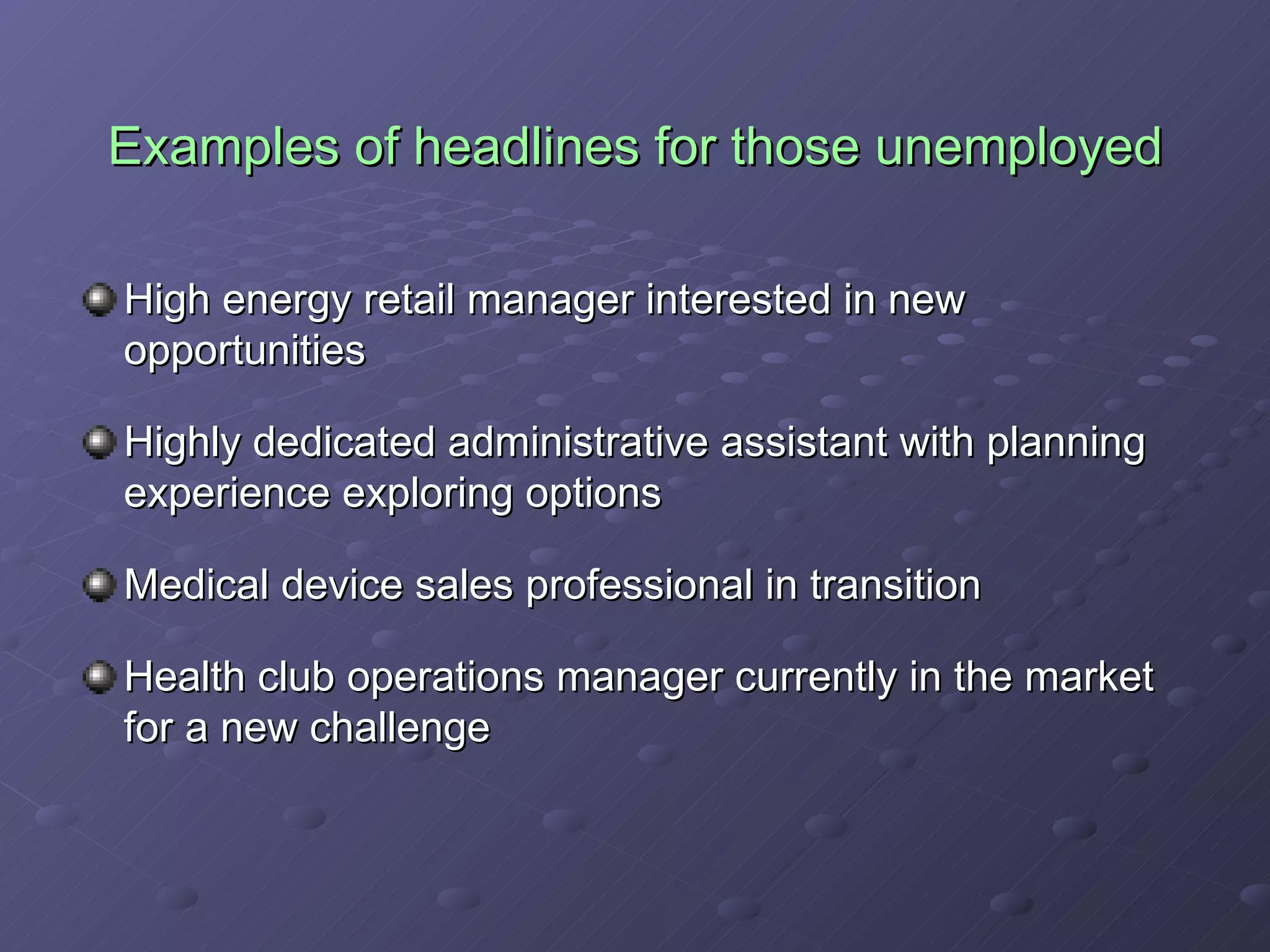 Examples of headlines for those unemployed High energy retail manager interested in new opportunities Highly dedicated administrative assistant with planning experience exploring options Medical device sales professional in transition Health club operations manager currently in the market for a new challenge 