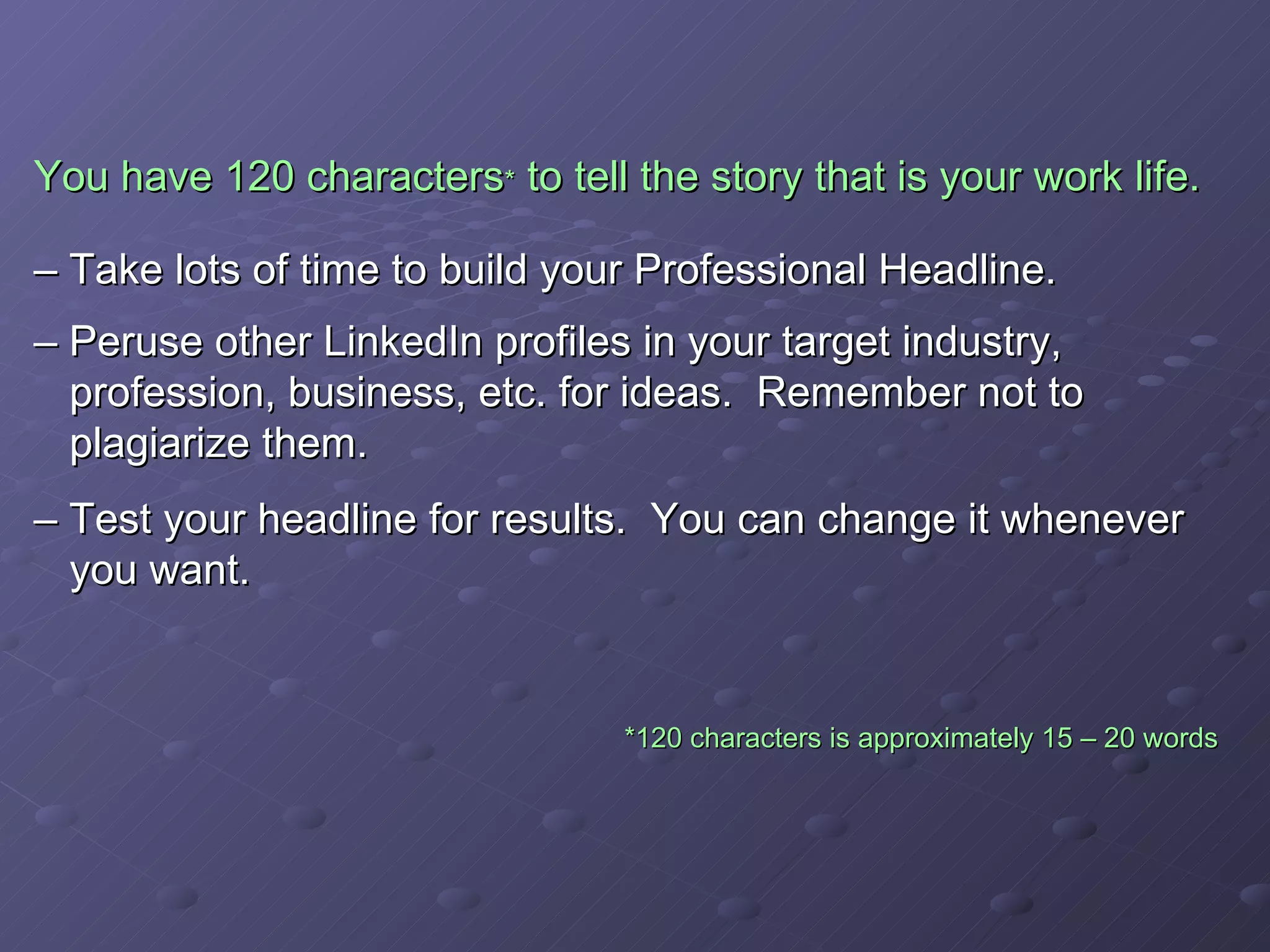 You have 120 characters *  to tell the story that is your work life.   – Take lots of time to build your Professional Headline. – Peruse other LinkedIn profiles in your target industry,    profession, business, etc. for ideas.  Remember not to    plagiarize them. – Test your headline for results.  You can change it whenever    you want.   *120 characters is approximately 15 – 20 words   