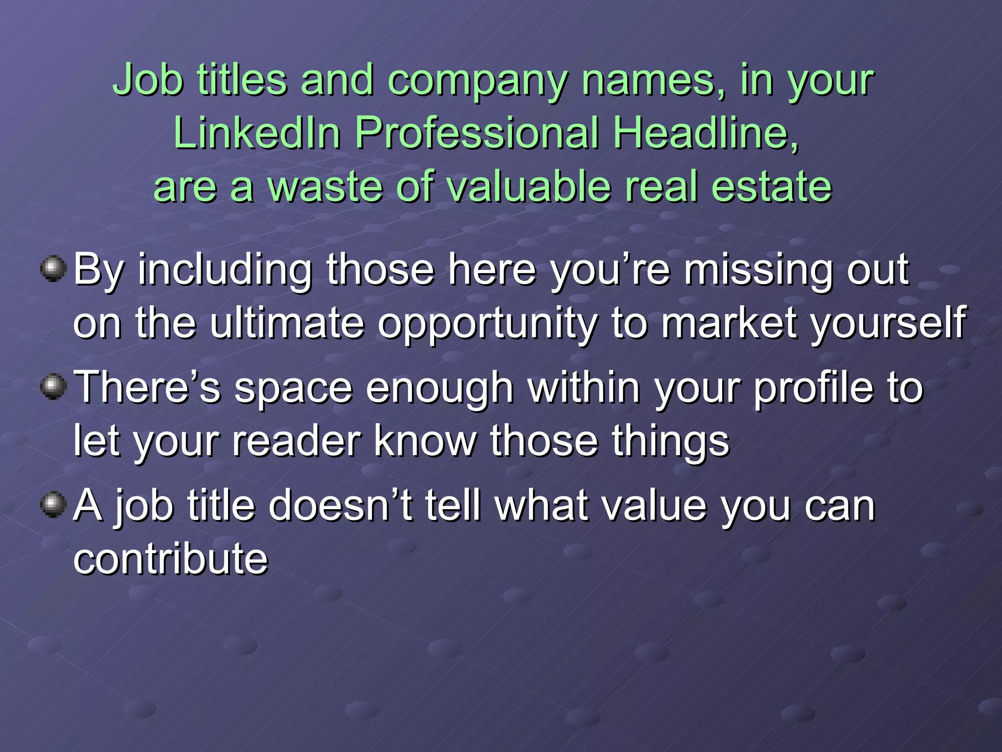 Job titles and company names, in your LinkedIn Professional Headline,  are a waste of valuable real estate By including those here you’re missing out on the ultimate opportunity to market yourself There’s space enough within your profile to let your reader know those things A job title doesn’t tell what value you can contribute 