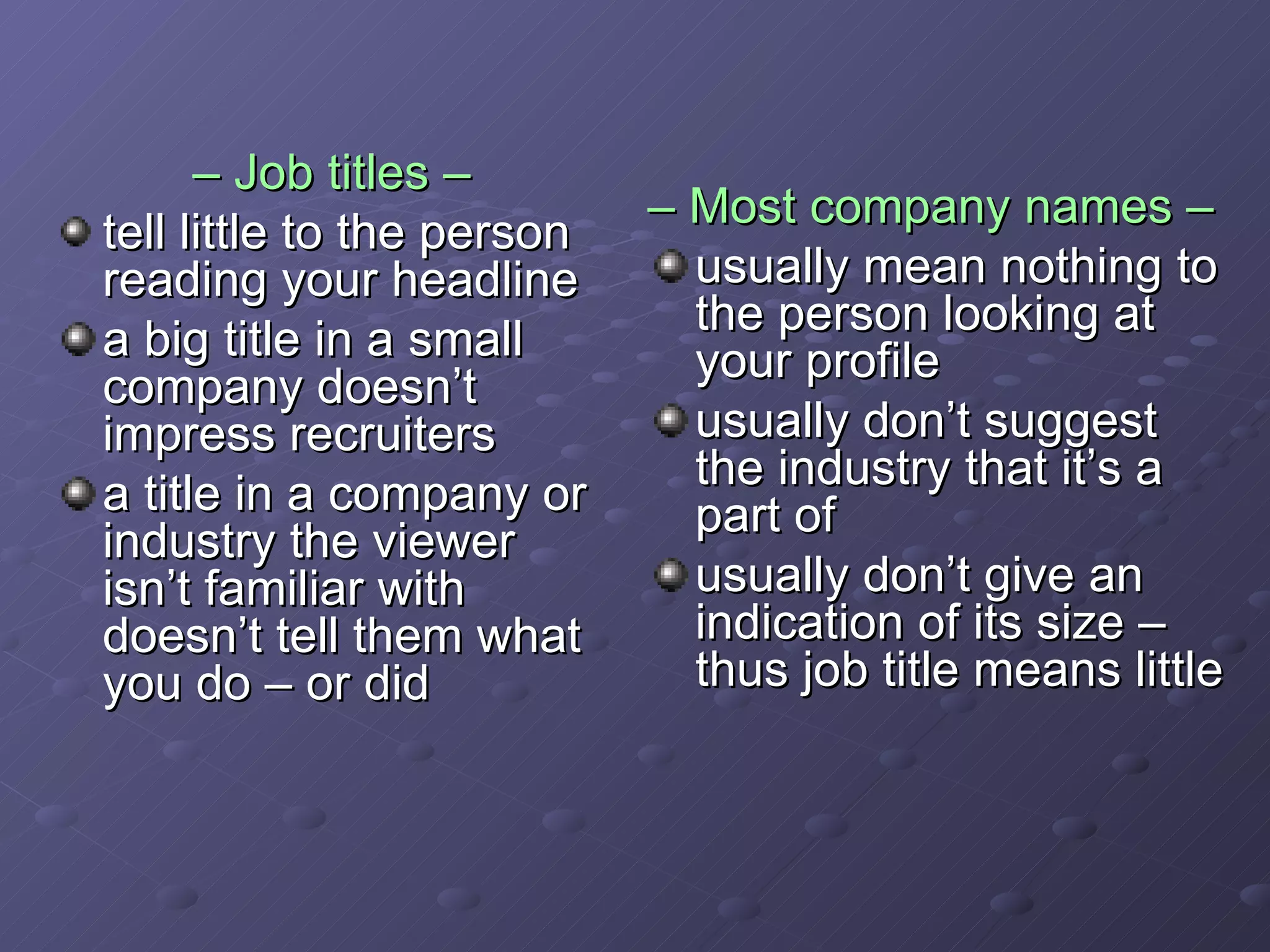 –  Job titles –   tell little to the person reading your headline a big title in a small company doesn’t impress recruiters a title in a company or industry the viewer isn’t familiar with doesn’t tell them what you do – or did –  Most company names –   usually mean nothing to the person looking at your profile usually don’t suggest the industry that it’s a part of usually don’t give an indication of its size – thus job title means little 