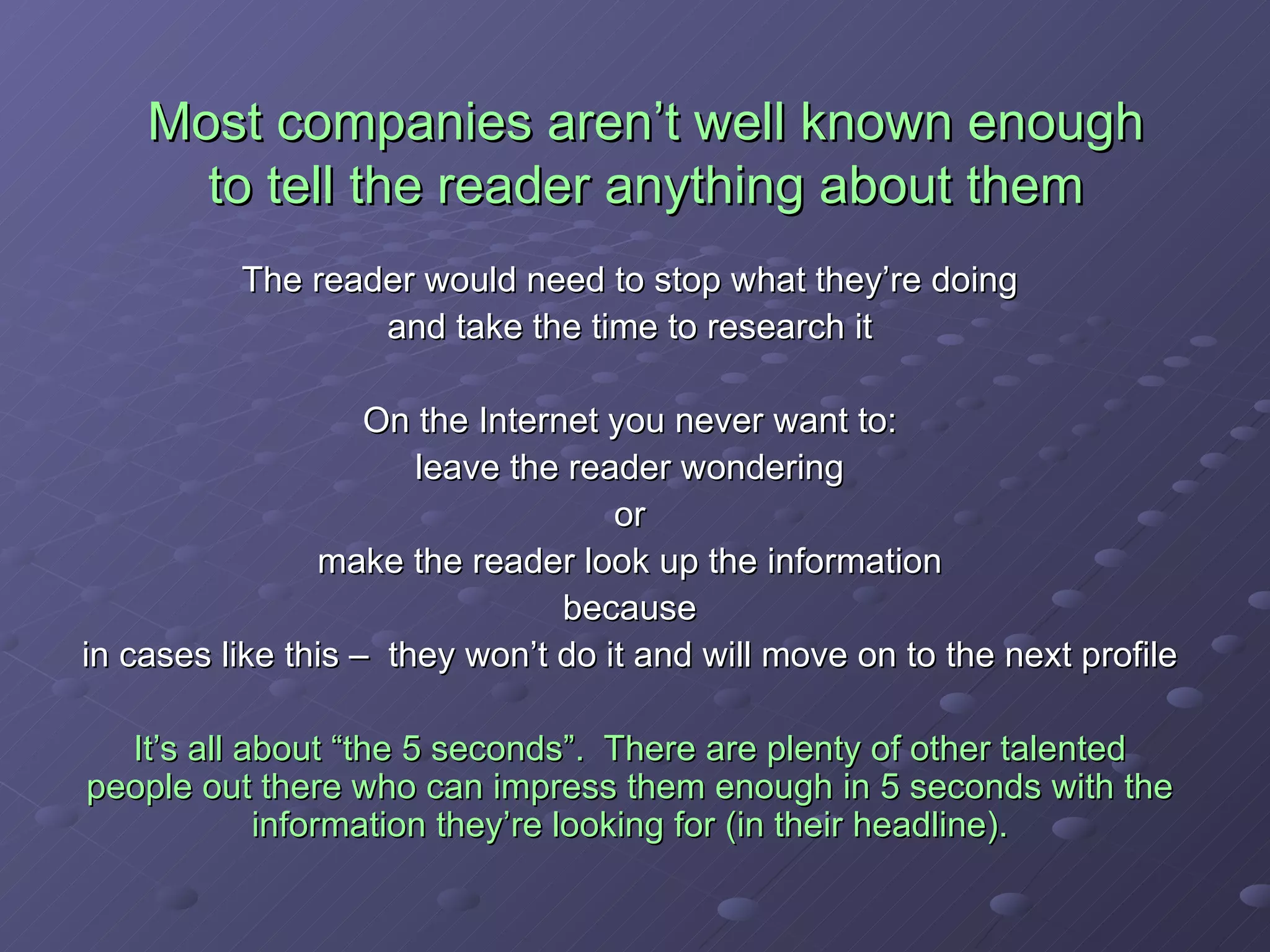 Most companies aren’t well known enough to tell the reader anything about them The reader would need to stop what they’re doing and take the time to research it On the Internet you never want to: leave the reader wondering or make the reader look up the information because in cases like this –  they won’t do it and will move on to the next profile It’s all about “the 5 seconds”.  There are plenty of other talented people out there who can impress them enough in 5 seconds with the information they’re looking for (in their headline). 