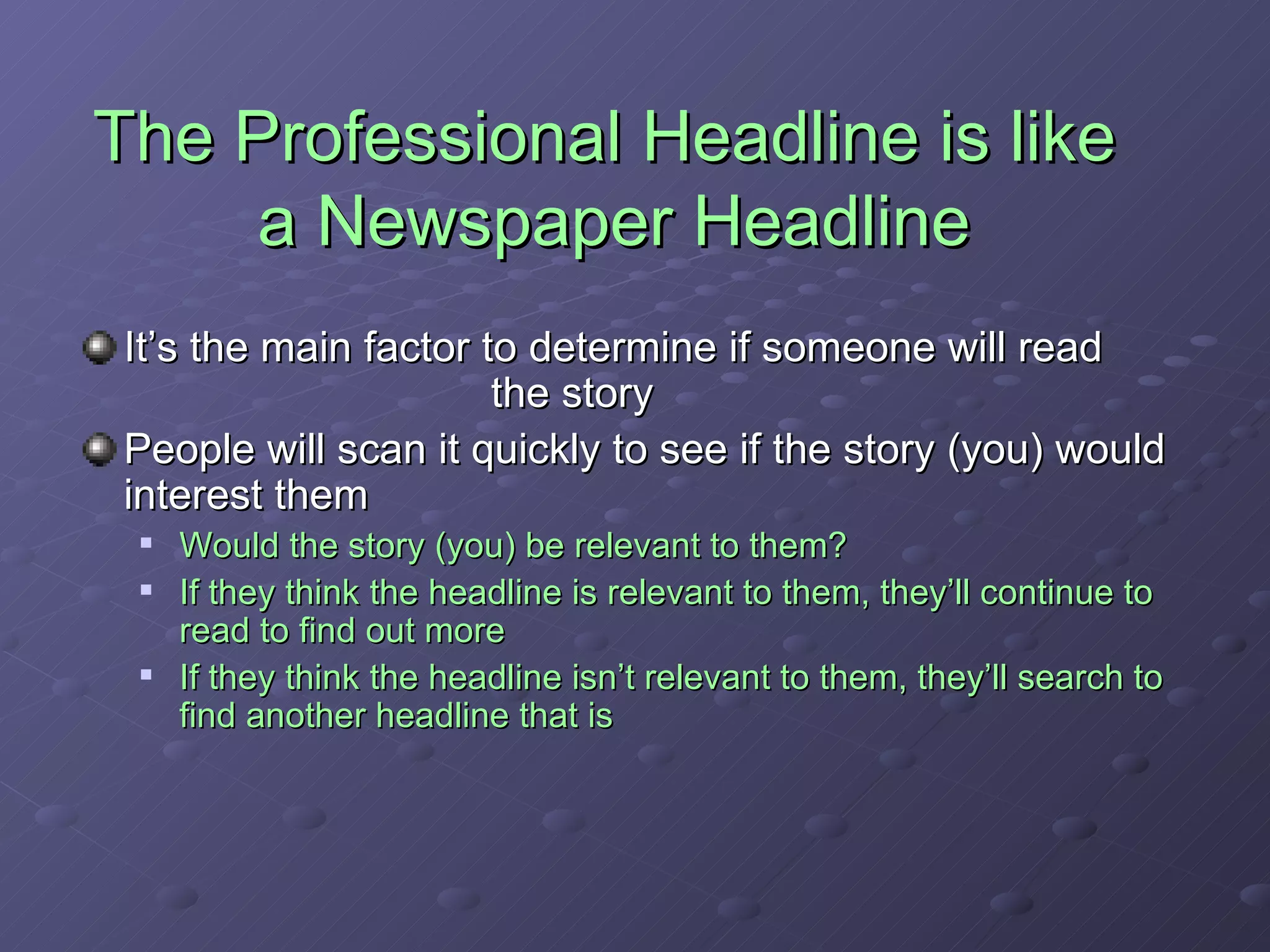 The Professional Headline is like  a Newspaper Headline It’s the main factor to determine if someone will read  the story People will scan it quickly to see if the story (you) would interest them Would the story (you) be relevant to them? If they think the headline is relevant to them, they’ll continue to read to find out more If they think the headline isn’t relevant to them, they’ll search to find another headline that is 