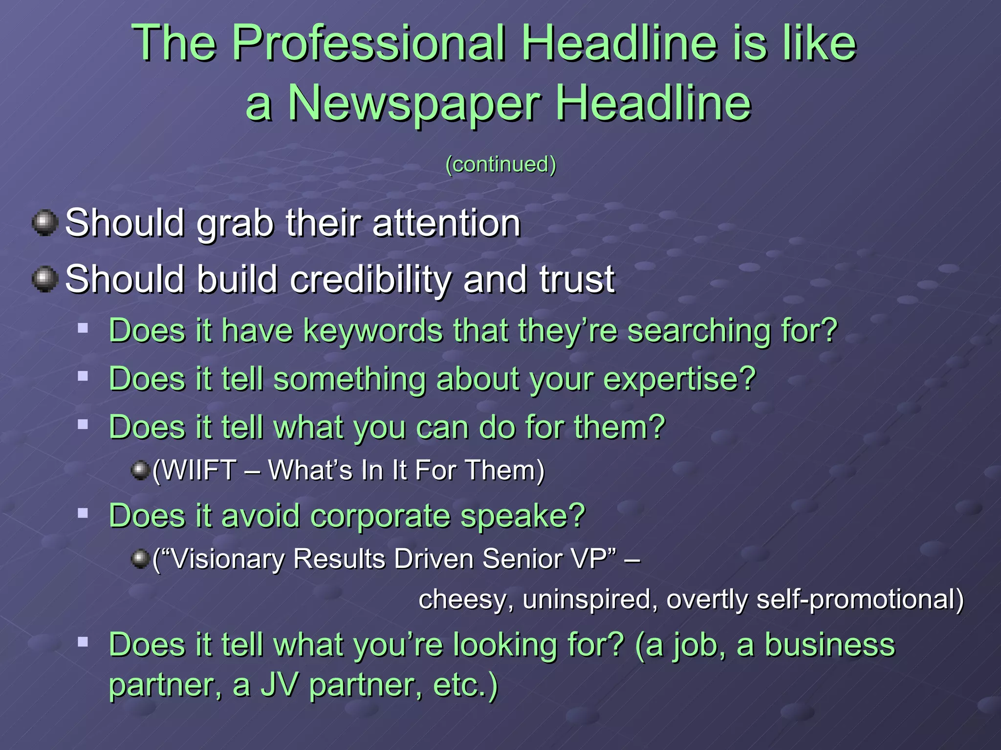 The Professional Headline is like  a Newspaper Headline   (continued) Should grab their attention Should build credibility and trust Does it have keywords that they’re searching for? Does it tell something about your expertise? Does it tell what you can do for them?  (WIIFT – What’s In It For Them) Does it avoid corporate speake?  (“Visionary Results Driven Senior VP” –  cheesy, uninspired, overtly self-promotional) Does it tell what you’re looking for? (a job, a business partner, a JV partner, etc.) 