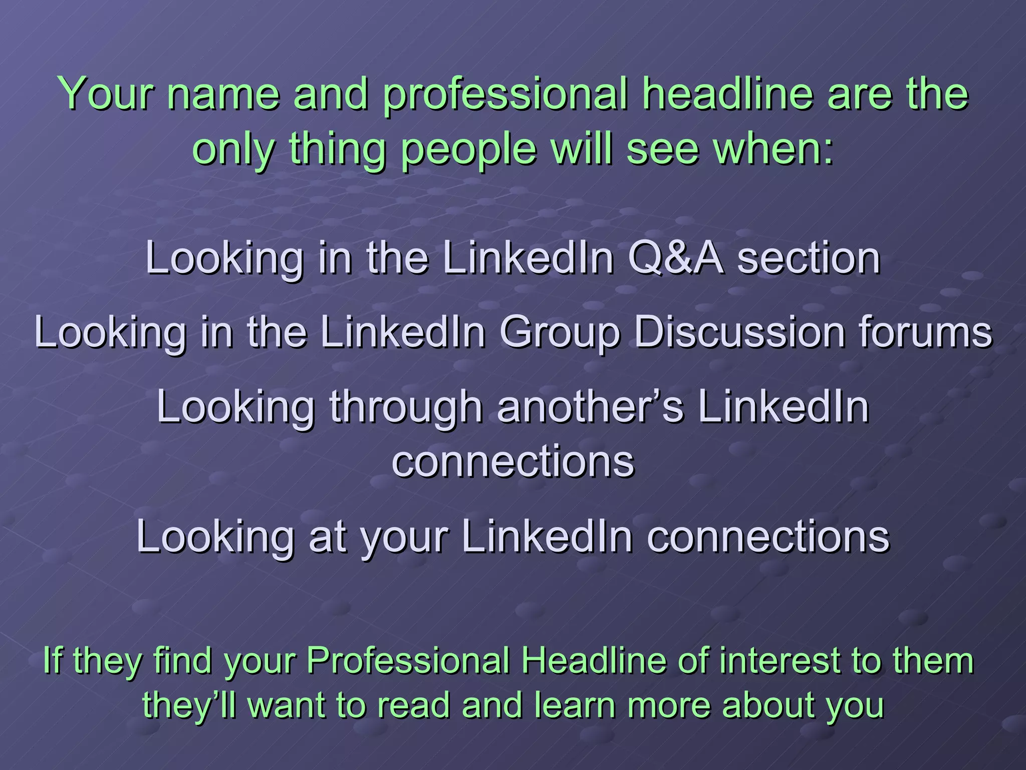 Your name and professional headline are the only thing people will see when: Looking in the LinkedIn Q&A section Looking in the LinkedIn Group Discussion forums Looking through another’s LinkedIn connections Looking at your LinkedIn connections If they find your Professional Headline of interest to them  they’ll want to read and learn more about you 