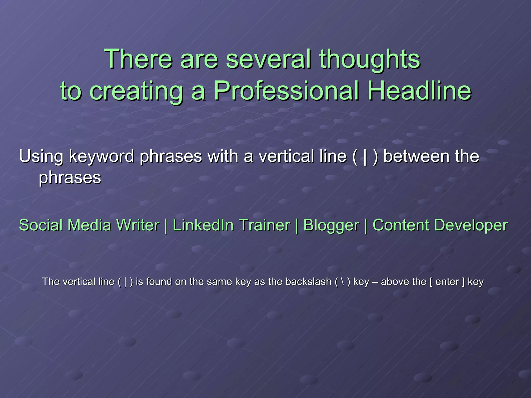 There are several thoughts  to creating a Professional Headline Using keyword phrases with a vertical line ( | ) between the phrases Social Media Writer | LinkedIn Trainer | Blogger | Content Developer The vertical line ( | ) is found on the same key as the backslash ( \ ) key – above the [ enter ] key 