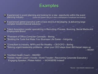 Examples Experienced in event planning and looking for a new  opportunity within the event planning industry  (notice this doesn’t tell you if she’s unemployed or employed and looking) Experienced global executive with a track record of developing  & delivering large complex transformational solutions  Talent Acquisition Leader specializing in Recruiting, Process, Sourcing, Social Media and Employment Brand *President of Office Computer Concepts – Boring *Building the Tools that Make Your Business Life Easier – Intriguing *Consultant to Industry, NFPs and the Wealthy – CEO/CFO – Boring *Solving urgent leadership problems…when your CEO steps down Bill Harper steps up –  WOW! *Certified Health Coach – SNORE! *Holistic Health Coach | Foodie | World Traveler | Recovering Corporate Executive |  Engaging Speaker | Pilates Addict  – WOWSERS Indeed!  *Source – www.linkedin-makeover.com 