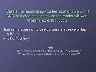 Create the headline so you feel comfortable with it    AND so it creates curiosity so the reader will want    to learn more about you Just remember not to use corporate speake or be:  – self-serving – full of “puffery”     – HINT –     **The decision maker will determine if you’re “visionary”**    **They already assume that you’re “self-motivated”** 