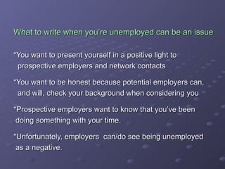 What to write when you’re unemployed can be an issue *You want to present yourself in a positive light to  prospective employers and network contacts *You want to be honest because potential employers can,  and will, check your background when considering you *Prospective employers want to know that you’ve been  doing something with your time.  *Unfortunately, employers  can/do see being unemployed as a negative. 