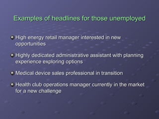 Examples of headlines for those unemployed High energy retail manager interested in new opportunities Highly dedicated administrative assistant with planning experience exploring options Medical device sales professional in transition Health club operations manager currently in the market for a new challenge 