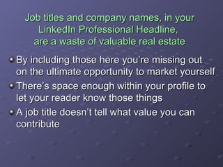 Job titles and company names, in your LinkedIn Professional Headline,  are a waste of valuable real estate By including those here you’re missing out on the ultimate opportunity to market yourself There’s space enough within your profile to let your reader know those things A job title doesn’t tell what value you can contribute 