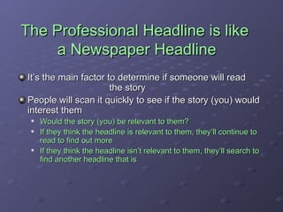 The Professional Headline is like  a Newspaper Headline It’s the main factor to determine if someone will read  the story People will scan it quickly to see if the story (you) would interest them Would the story (you) be relevant to them? If they think the headline is relevant to them, they’ll continue to read to find out more If they think the headline isn’t relevant to them, they’ll search to find another headline that is 