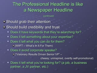The Professional Headline is like  a Newspaper Headline   (continued) Should grab their attention Should build credibility and trust Does it have keywords that they’re searching for? Does it tell something about your expertise? Does it tell what you can do for them?  (WIIFT – What’s In It For Them) Does it avoid corporate speake?  (“Visionary Results Driven Senior VP” –  cheesy, uninspired, overtly self-promotional) Does it tell what you’re looking for? (a job, a business partner, a JV partner, etc.) 