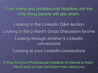 Your name and professional headline are the only thing people will see when: Looking in the LinkedIn Q&A section Looking in the LinkedIn Group Discussion forums Looking through another’s LinkedIn connections Looking at your LinkedIn connections If they find your Professional Headline of interest to them  they’ll want to read and learn more about you 
