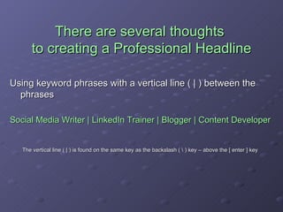There are several thoughts  to creating a Professional Headline Using keyword phrases with a vertical line ( | ) between the phrases Social Media Writer | LinkedIn Trainer | Blogger | Content Developer The vertical line ( | ) is found on the same key as the backslash ( \ ) key – above the [ enter ] key 
