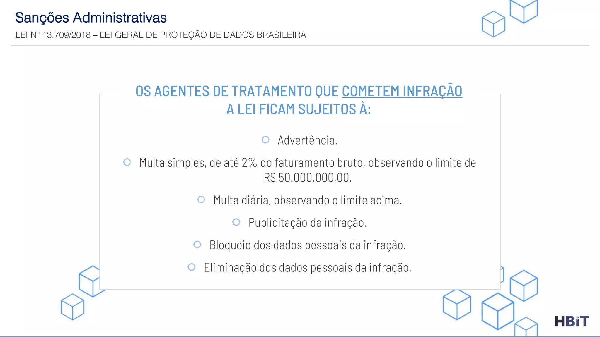 Sanções Administrativas
LEI Nº 13.709/2018 – LEI GERAL DE PROTEÇÃO DE DADOS BRASILEIRA
OS AGENTES DE TRATAMENTO QUE COMETEM INFRAÇÃO
A LEI FICAM SUJEITOS À:
Advertência.
Multa simples, de até 2% do faturamento bruto, observando o limite de
R$ 50.000.000,00.
Multa diária, observando o limite acima.
Publicitação da infração.
Bloqueio dos dados pessoais da infração.
Eliminação dos dados pessoais da infração.
 