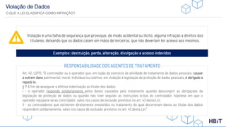 Violação de Dados
O QUE A LEI CLASSIFICA COMO INFRAÇÃO?
Violação é uma falha de segurança que provoque, de modo acidental ou ilícito, alguma infração a direitos dos
titulares, deixando que os dados caiam em mãos de terceiros, que não deveriam ter acesso aos mesmos.
Exemplos: destruição, perda, alteração, divulgação e acesso indevidos
Art. 42, LGPD. “O controlador ou o operador que, em razão do exercício de atividade de tratamento de dados pessoais, causar
a outrem dano patrimonial, moral, individual ou coletivo, em violação à legislação de proteção de dados pessoais, é obrigado a
repará-lo.
§ 1º A fim de assegurar a efetiva indenização ao titular dos dados:
I - o operador responde solidariamente pelos danos causados pelo tratamento quando descumprir as obrigações da
legislação de proteção de dados ou quando não tiver seguido as instruções lícitas do controlador, hipótese em que o
operador equipara-se ao controlador, salvo nos casos de exclusão previstos no art. 43 desta Lei;
II - os controladores que estiverem diretamente envolvidos no tratamento do qual decorreram danos ao titular dos dados
respondem solidariamente, salvo nos casos de exclusão previstos no art. 43 desta Lei.”
RESPONSABILIDADE DOS AGENTES DE TRATAMENTO
 