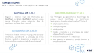 Definições Gerais
LEI Nº 13.709/2018 – LEI GERAL DE PROTEÇÃO DE DADOS BRASILEIRA
Segundo a descrição legal, são informações que
identificam ou tornam identificável qualquer pessoa
natural. (Exemplos: dados cadastrais, data de
nascimento, profissão, dentre outros).
DADO PESSOAL (ART. 5º, INC. I)
Trata-se de um dado relativo a titular que não possa ser
identificado, considerando a utilização de meios
técnicos razoáveis e disponíveis na ocasião de seu
tratamento (processo denominado de anonimização).
DADO ANONIMIZADO (ART. 5º, INC. III)
São informações que possibilitam a discriminação da
pessoa natural identificada ou identificável,
taxativamente elencados pela lei no artigo 5º, inciso II:
origem racial ou étnica;
convicção religiosa;
opinião política;
filiação a sindicato ou a organização de caráter
religioso, filosófico ou político;
dado referente à saúde ou à vida sexual;
dado genético ou biométrico, quando vinculado a
uma pessoa natural.
DADO PESSOAL SENSÍVEL (ART. 5º, INC. II)
 