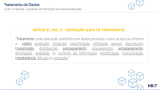 Tratamento de Dados
LEI Nº 13.709/2018 – LEI GERAL DE PROTEÇÃO DE DADOS BRASILEIRA
“Tratamento: toda operação realizada com dados pessoais, como as que se referem
a coleta, produção, recepção, classificação, utilização, acesso, reprodução,
transmissão, distribuição, processamento, arquivamento, armazenamento,
eliminação, avaliação ou controle da informação, modificação, comunicação,
transferência, difusão ou extração;”
ARTIGO 5º, INC. X – DEFINIÇÃO LEGAL DE TRATAMENTO
 