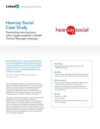 Marketing Solutions




Hearsay Social
Case Study
 Generating new business
 with a hyper-targeted LinkedIn
 Partner Message campaign




“ Our LinkedIn Partner Messages led directly to
 numerous qualified meetings with people who                    Challenge
 met our marketing criteria. We’re very happy                   • Generatedemand for Hearsay’s social media
 with the results we’ve achieved, and we are                     marketing solutions
 well on our way to achieving full ROI on our
 LinkedIn campaign.”                                            Solution
                                                                • Deliver
                                                                        Partner Messages offering timely, high-value
 J.P. Walti, Director of Demand Generation
                                                                 content to decision makers when they need it most
 Hearsay Social

                                                                Why LinkedIn?
                                                                • Unique  ability to hyper-target Partner Messages by
 The world’s largest companies, including Northwestern            company, job title, industry, and company
 Mutual, Thrivant Financial, State Farm, Farmers Insurance
                                                                • High level of confidence of LinkedIn members in
 Group, and 24 Hour Fitness use Hearsay Social’s award-
                                                                  the trustworthiness of the information they receive
 winning technology platform to achieve regulatory
                                                                  through the site
 compliance, build stronger customer relationships, and
 bolster their brand across all the major social networks,
 including Facebook, Twitter, LinkedIn, and Google+.            Results
                                                                • Open   rate of 29%
 The Hearsay Social platform delivers enterprise-class scale,
                                                                • Click rate 23%
 reliability, security, and complete compliance for
 enterprises on social media. Today, tens of thousands of       • Numerous qualified meetings scheduled as a result
 advisors, agents, local representatives, and franchisees         of the campaign
 rely on the Hearsay Social platform to engage in compliant
 social conversations with over five million customers. The
 Hearsay Social platform is the only comprehensive platform
 that both protects and empowers on every social network
 at every level of the organization, from firm to business
 unit to individual employee.
 