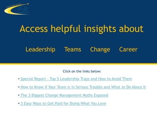 Access helpful insights about

    Leadership            Teams           Change         Career


                         Click on the links below:

• Special Report - Top 5 Leadership Traps and How to Avoid Them

• How to Know if Your Team is in Serious Trouble and What to Do About It

• The 3 Biggest Change Management Myths Exposed

• 3 Easy Ways to Get Paid for Doing What You Love
 