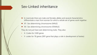 Sex-Linked inheritance
 In mammals there are male and females alleles and several characteristics
differentiate a man from woman for which a whole set of genes work together.
 XY- Sex determining chromosome (MALE)
 XX- Sex determining chromosome (FEMALE)
They do not just have sext determining traits. They also:
• X- Codes for 1500 genes
• Y- codes for 78 genes (SRY gene that plays a role in development of testes)
 