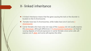 X- linked inheritance
 X-linked inheritance means that the gene causing the trait or the disorder is
located on the X chromosome.
 Females have two X chromosomes, while males have one X and one Y
chromosome.
 Carrier females who have only one copy of the mutation do not usually express
the phenotype, although differences in X chromosome inactivation can lead to
varying degrees of clinical expression in carrier females since some cells will
express one X allele and some will express the other.
 