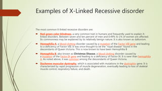 Examples of X-Linked Recessive disorder
The most common X-linked recessive disorders are:
 Red-green color blindness, a very common trait in humans and frequently used to explain X-
linked disorders. Between seven and ten percent of men and 0.49% to 1% of women are affected.
Its commonness may be explained by its relatively benign nature. It is also known as daltonism.
 Hemophilia A, a blood clotting disorder caused by a mutation of the Factor VIII gene and leading
to a deficiency of Factor VIII. It was once thought to be the "royal disease" found in the
descendants of Queen Victoria. This is now known to have been Hemophilia B
 Hemophilia B, also known as Christmas Disease, a blood clotting disorder caused by
a mutation of the Factor IX gene and leading to a deficiency of Factor IX. It is rarer than hemophilia
A. As noted above, it was common among the descendants of Queen Victoria.
 Duchenne muscular dystrophy, which is associated with mutations in the dystrophin gene. It is
characterized by rapid progression of muscle degeneration, eventually leading to loss of skeletal
muscle control, respiratory failure, and death.
 