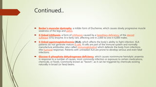 Continued..
 Becker's muscular dystrophy, a milder form of Duchenne, which causes slowly progressive muscle
weakness of the legs and pelvis.
 X-linked ichthyosis, a form of ichthyosis caused by a hereditary deficiency of the steroid
sulfatase (STS) enzyme. It is fairly rare, affecting one in 2,000 to one in 6,000 males.
 X-linked agammaglobulinemia (XLA), which affects the body's ability to fight infection. XLA
patients do not generate mature B cells. B cells are part of the immune system and normally
manufacture antibodies (also called immunoglobulins) which defends the body from infections
(the humoral response). Patients with untreated XLA are prone to develop serious and even fatal
infections.
 Glucose-6-phosphate dehydrogenase deficiency, which causes nonimmune hemolytic anaemia
in response to a number of causes, most commonly infection or exposure to certain medications,
chemicals, or foods. Commonly known as "favism", as it can be triggered by chemicals existing
naturally in broad (or fava) beans.
 