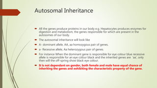 Autosomal Inheritance
 All the genes produce proteins in our body e.g. Hepatocytes produces enzymes for
digestion and metabolism, the genes responsible for which are present in the
autosomes of our body.
 The autosomal inheritance will look like
 A- dominant allele, AA, aa homozygous pair of genes.
 a- Recessive allele, Aa heterozygous pair of genes.
 For instance When the dominant gene is responsible for eye colour blue recessive
allele is responsible for an eye colour black and the inherited genes are ‘aa’, only
then will the off-spring show black eye colour.
 It is not dependant on gender, both female and male have equal chance of
inheriting the genes and exhibiting the characteristic property of the gene.
 