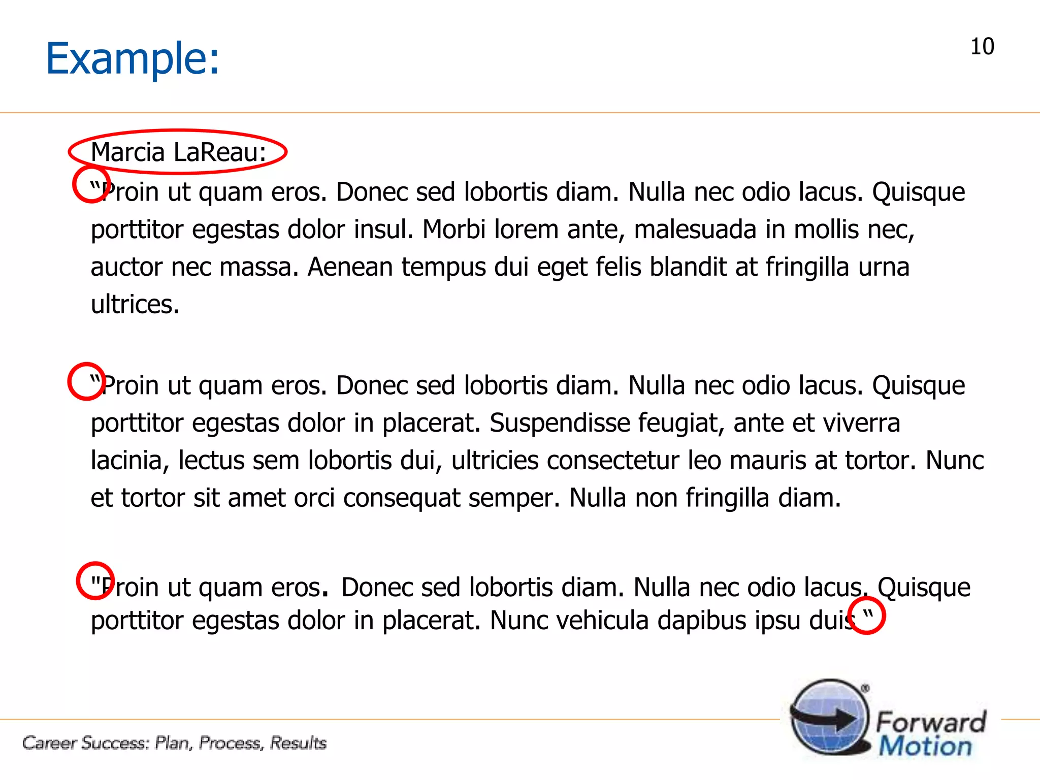 Example:
Marcia LaReau:
“Proin ut quam eros. Donec sed lobortis diam. Nulla nec odio lacus. Quisque
porttitor egestas dolor insul. Morbi lorem ante, malesuada in mollis nec,
auctor nec massa. Aenean tempus dui eget felis blandit at fringilla urna
ultrices.
“Proin ut quam eros. Donec sed lobortis diam. Nulla nec odio lacus. Quisque
porttitor egestas dolor in placerat. Suspendisse feugiat, ante et viverra
lacinia, lectus sem lobortis dui, ultricies consectetur leo mauris at tortor. Nunc
et tortor sit amet orci consequat semper. Nulla non fringilla diam.
"Proin ut quam eros. Donec sed lobortis diam. Nulla nec odio lacus. Quisque
porttitor egestas dolor in placerat. Nunc vehicula dapibus ipsu duis “
10
 