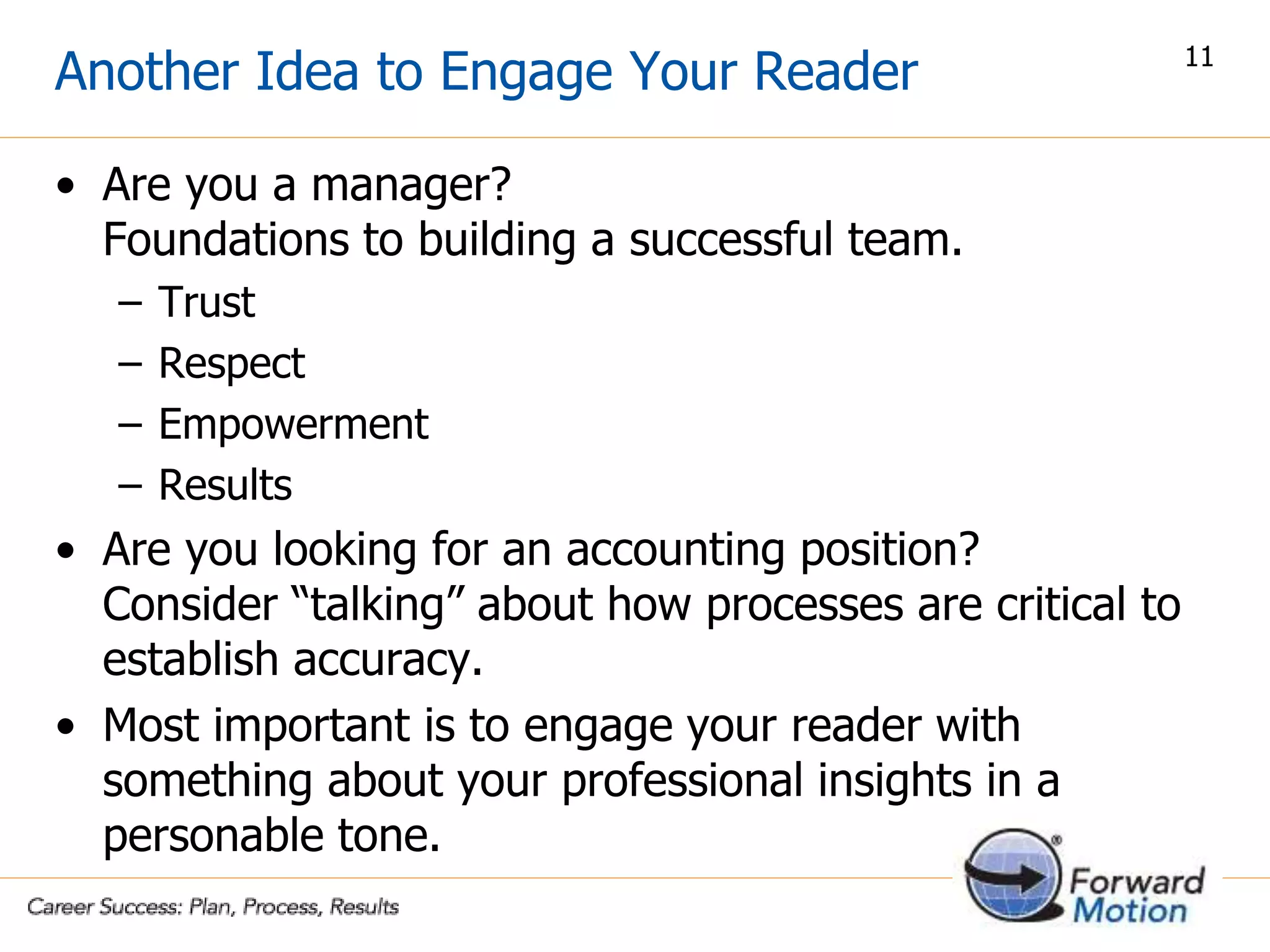 Another Idea to Engage Your Reader
• Are you a manager?
Foundations to building a successful team.
– Trust
– Respect
– Empowerment
– Results
• Are you looking for an accounting position?
Consider “talking” about how processes are critical to
establish accuracy.
• Most important is to engage your reader with
something about your professional insights in a
personable tone.
11
 
