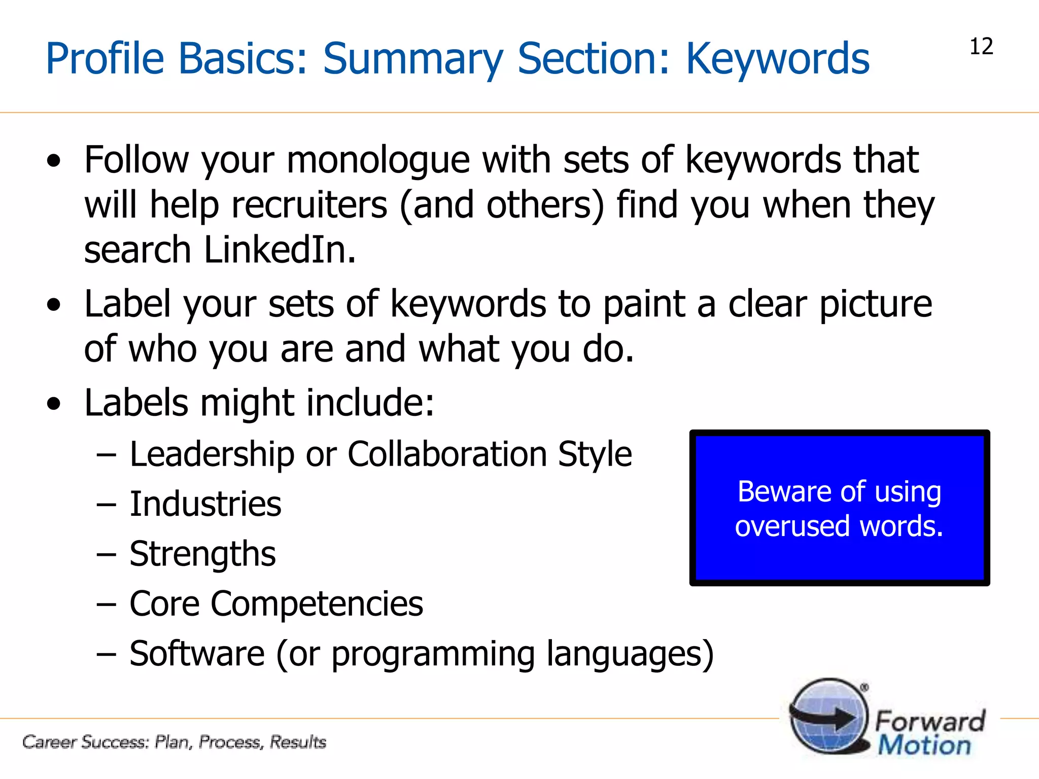 • Follow your monologue with sets of keywords that
will help recruiters (and others) find you when they
search LinkedIn.
• Label your sets of keywords to paint a clear picture
of who you are and what you do.
• Labels might include:
– Leadership or Collaboration Style
– Industries
– Strengths
– Core Competencies
– Software (or programming languages)
Profile Basics: Summary Section: Keywords 12
Beware of using
overused words.
 