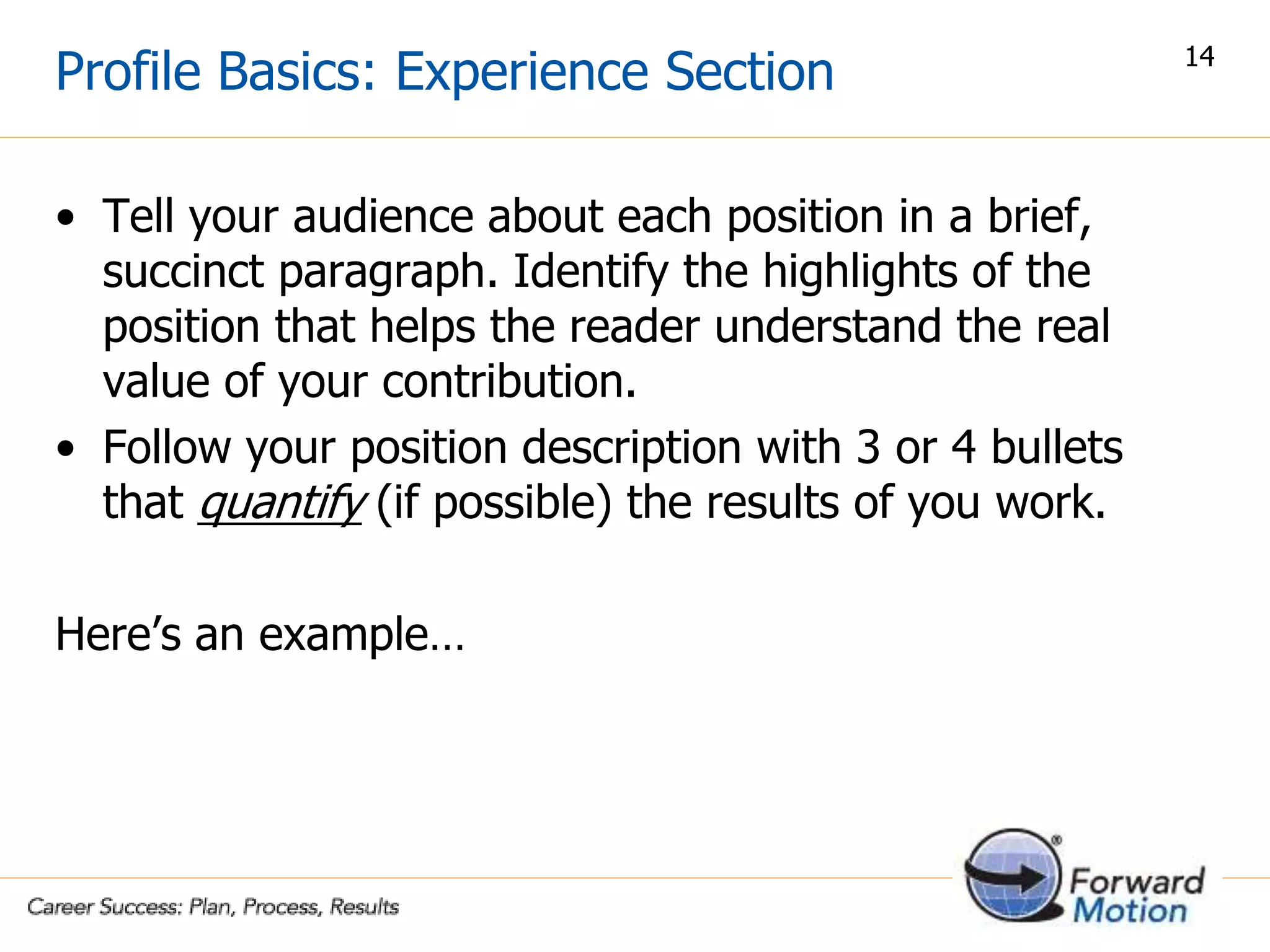 Profile Basics: Experience Section
• Tell your audience about each position in a brief,
succinct paragraph. Identify the highlights of the
position that helps the reader understand the real
value of your contribution.
• Follow your position description with 3 or 4 bullets
that quantify (if possible) the results of you work.
Here’s an example…
14
 
