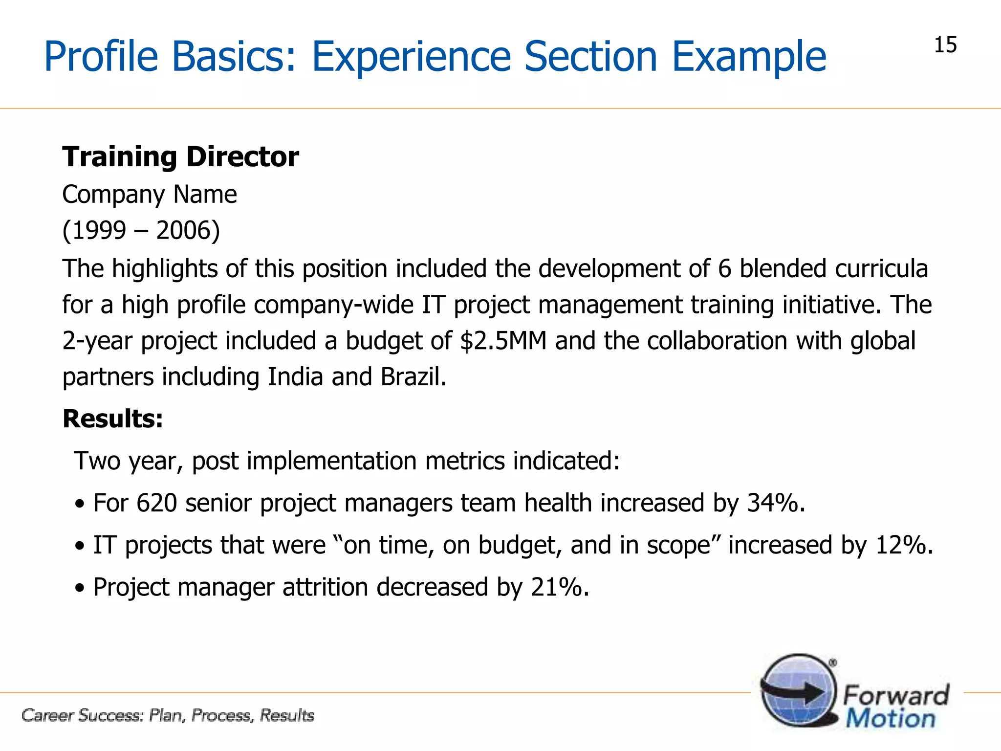 Profile Basics: Experience Section Example
Training Director
Company Name
(1999 – 2006)
The highlights of this position included the development of 6 blended curricula
for a high profile company-wide IT project management training initiative. The
2-year project included a budget of $2.5MM and the collaboration with global
partners including India and Brazil.
Results:
Two year, post implementation metrics indicated:
• For 620 senior project managers team health increased by 34%.
• IT projects that were “on time, on budget, and in scope” increased by 12%.
• Project manager attrition decreased by 21%.
15
 