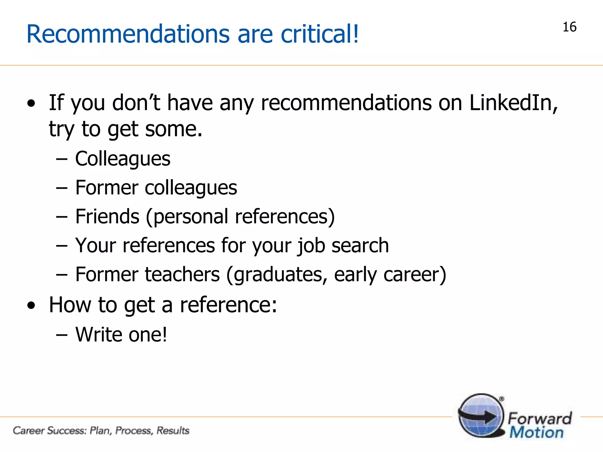 Recommendations are critical!
• If you don’t have any recommendations on LinkedIn,
try to get some.
– Colleagues
– Former colleagues
– Friends (personal references)
– Your references for your job search
– Former teachers (graduates, early career)
• How to get a reference:
– Write one!
16
 