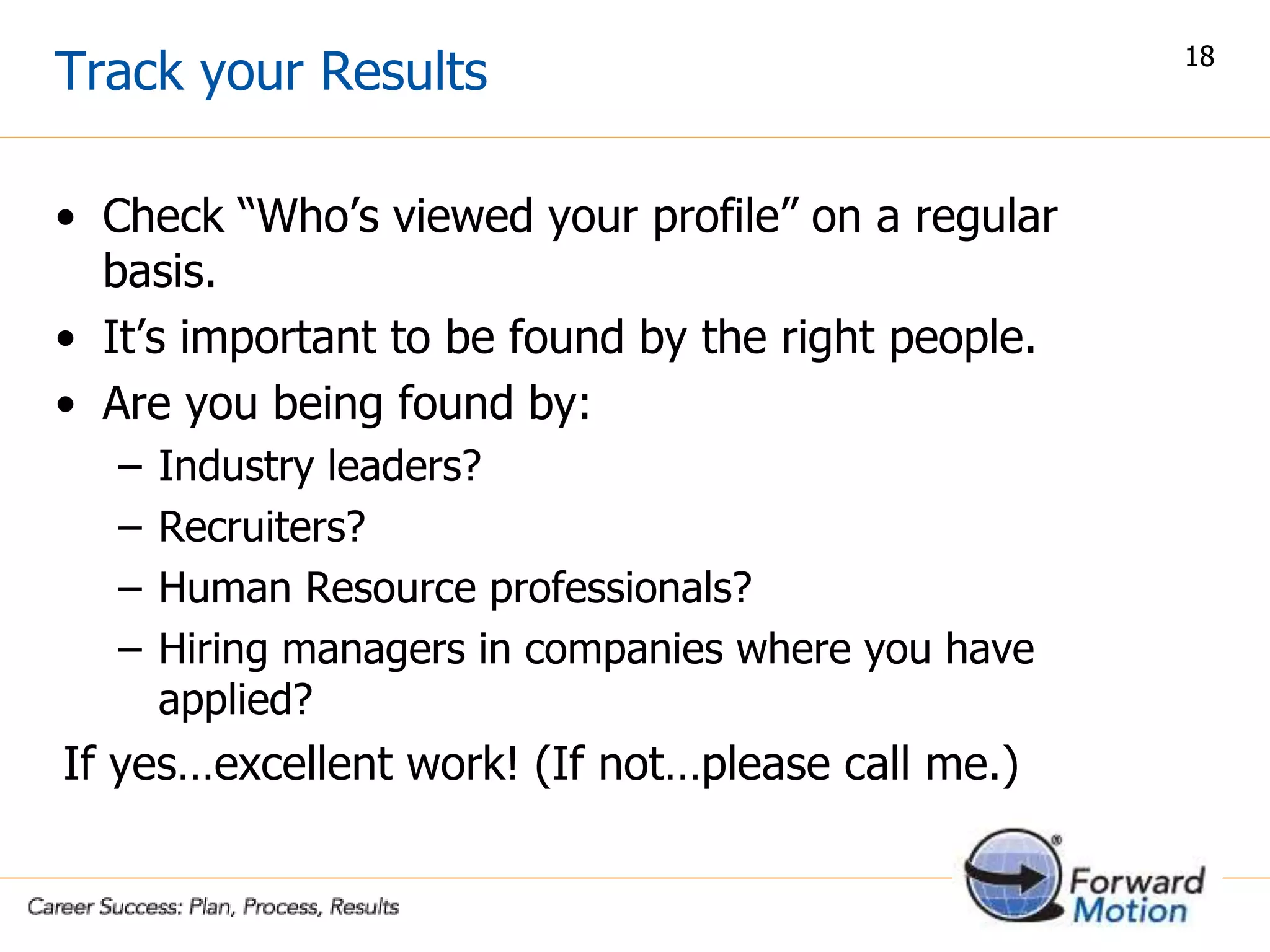 Track your Results
• Check “Who’s viewed your profile” on a regular
basis.
• It’s important to be found by the right people.
• Are you being found by:
– Industry leaders?
– Recruiters?
– Human Resource professionals?
– Hiring managers in companies where you have
applied?
If yes…excellent work! (If not…please call me.)
18
 