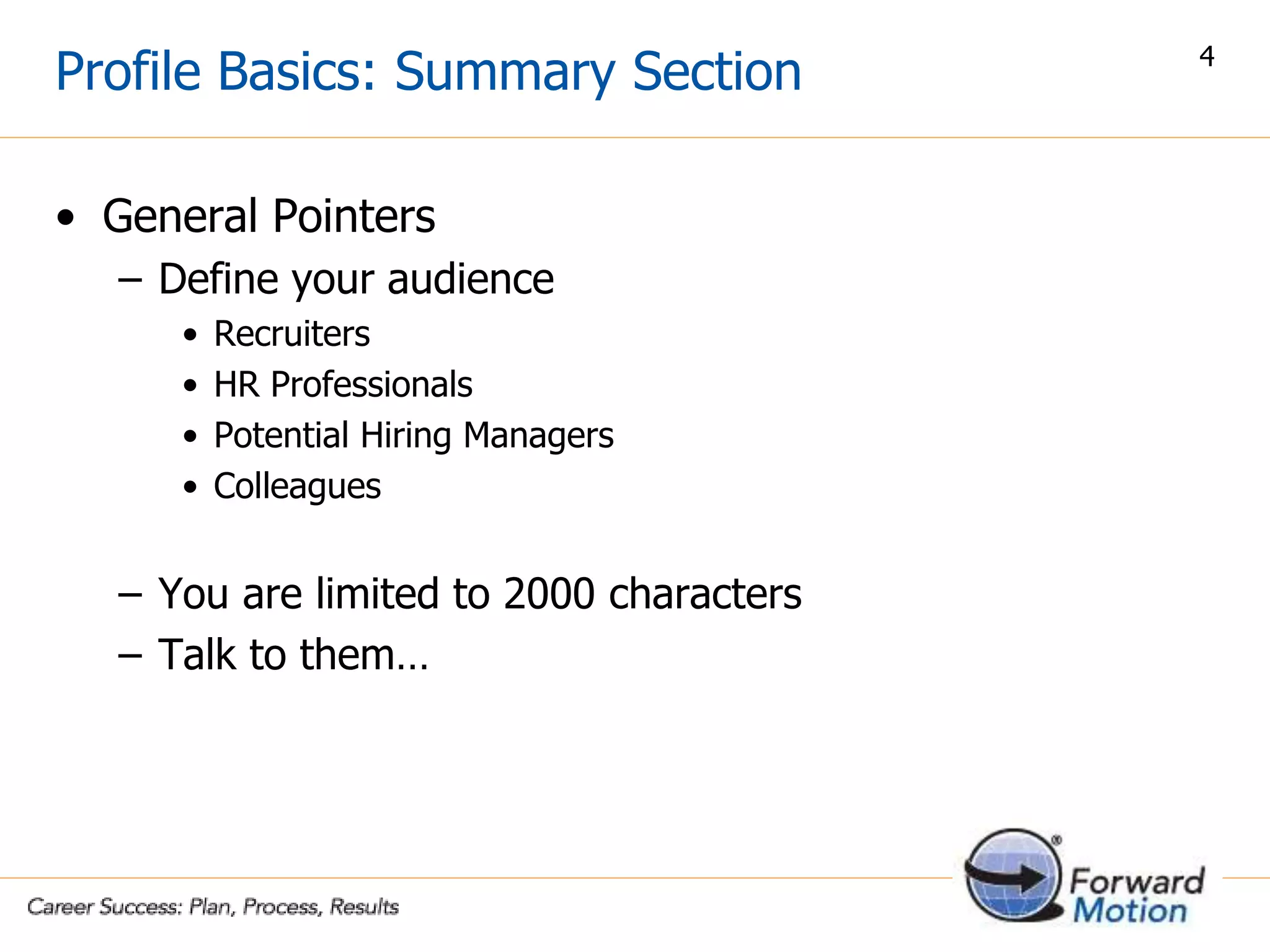 Profile Basics: Summary Section
• General Pointers
– Define your audience
• Recruiters
• HR Professionals
• Potential Hiring Managers
• Colleagues
– You are limited to 2000 characters
– Talk to them…
4
 