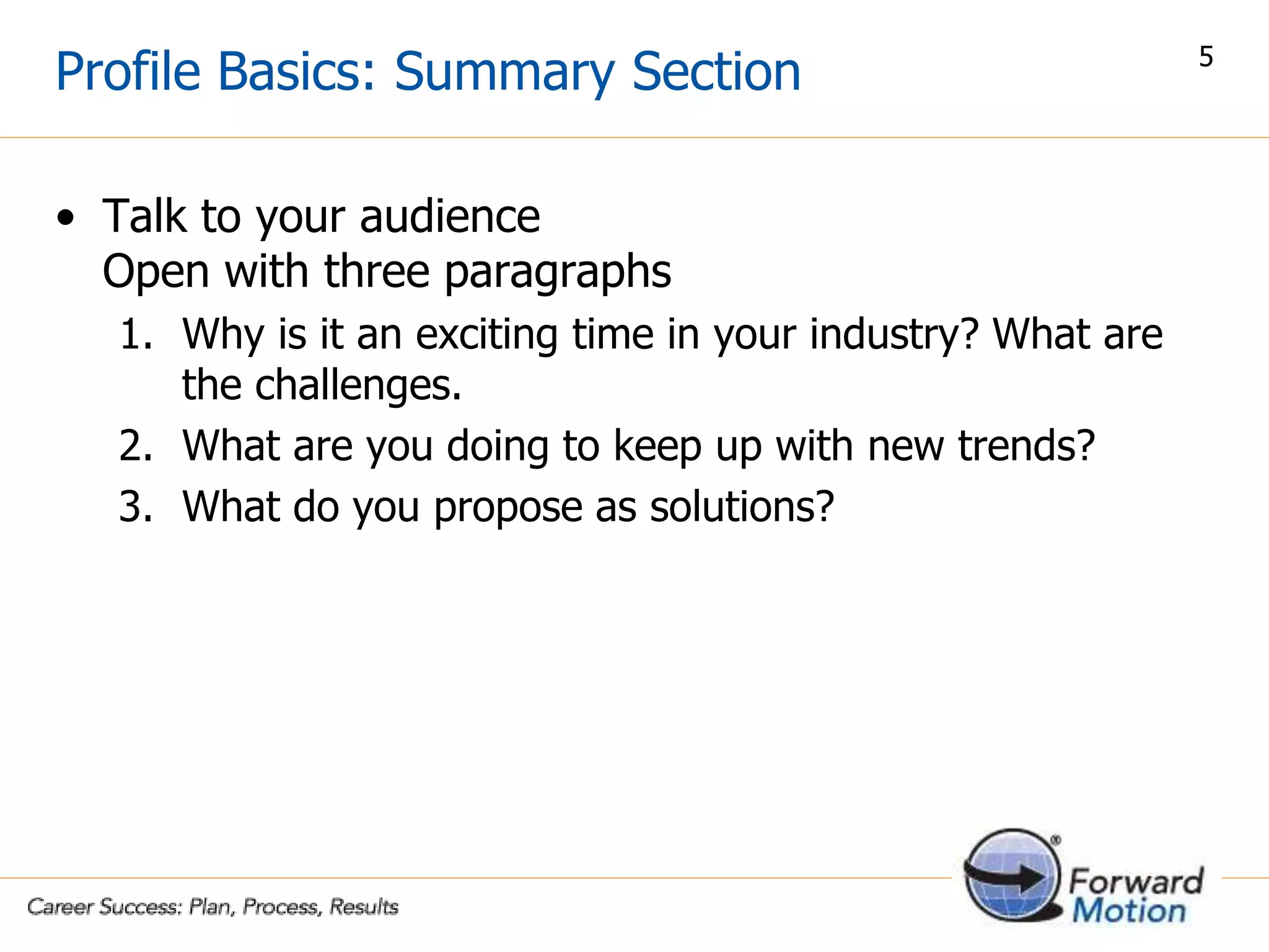 Profile Basics: Summary Section
• Talk to your audience
Open with three paragraphs
1. Why is it an exciting time in your industry? What are
the challenges.
2. What are you doing to keep up with new trends?
3. What do you propose as solutions?
5
 