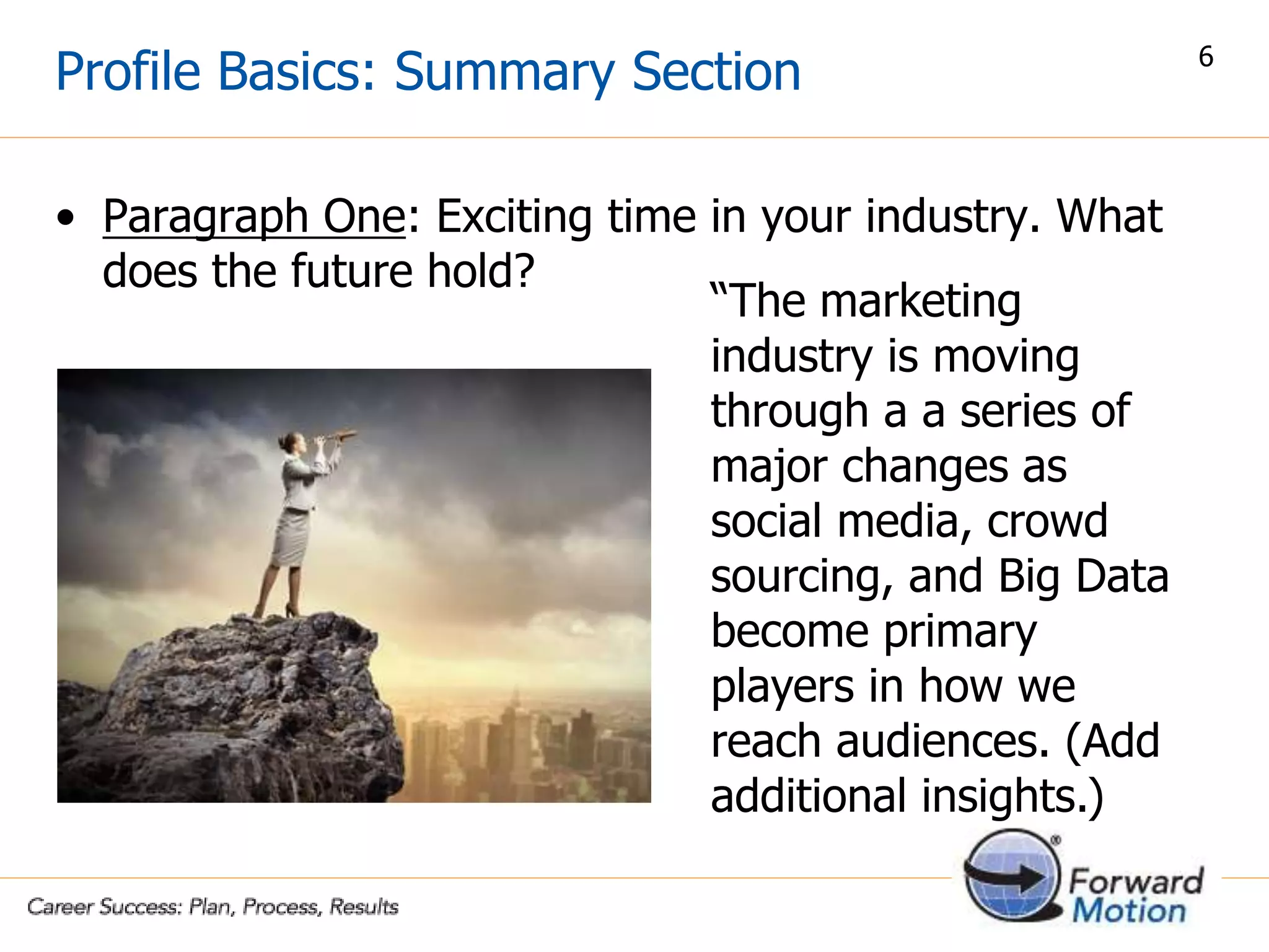 Profile Basics: Summary Section
• Paragraph One: Exciting time in your industry. What
does the future hold?
“The marketing
industry is moving
through a a series of
major changes as
social media, crowd
sourcing, and Big Data
become primary
players in how we
reach audiences. (Add
additional insights.)
6
 