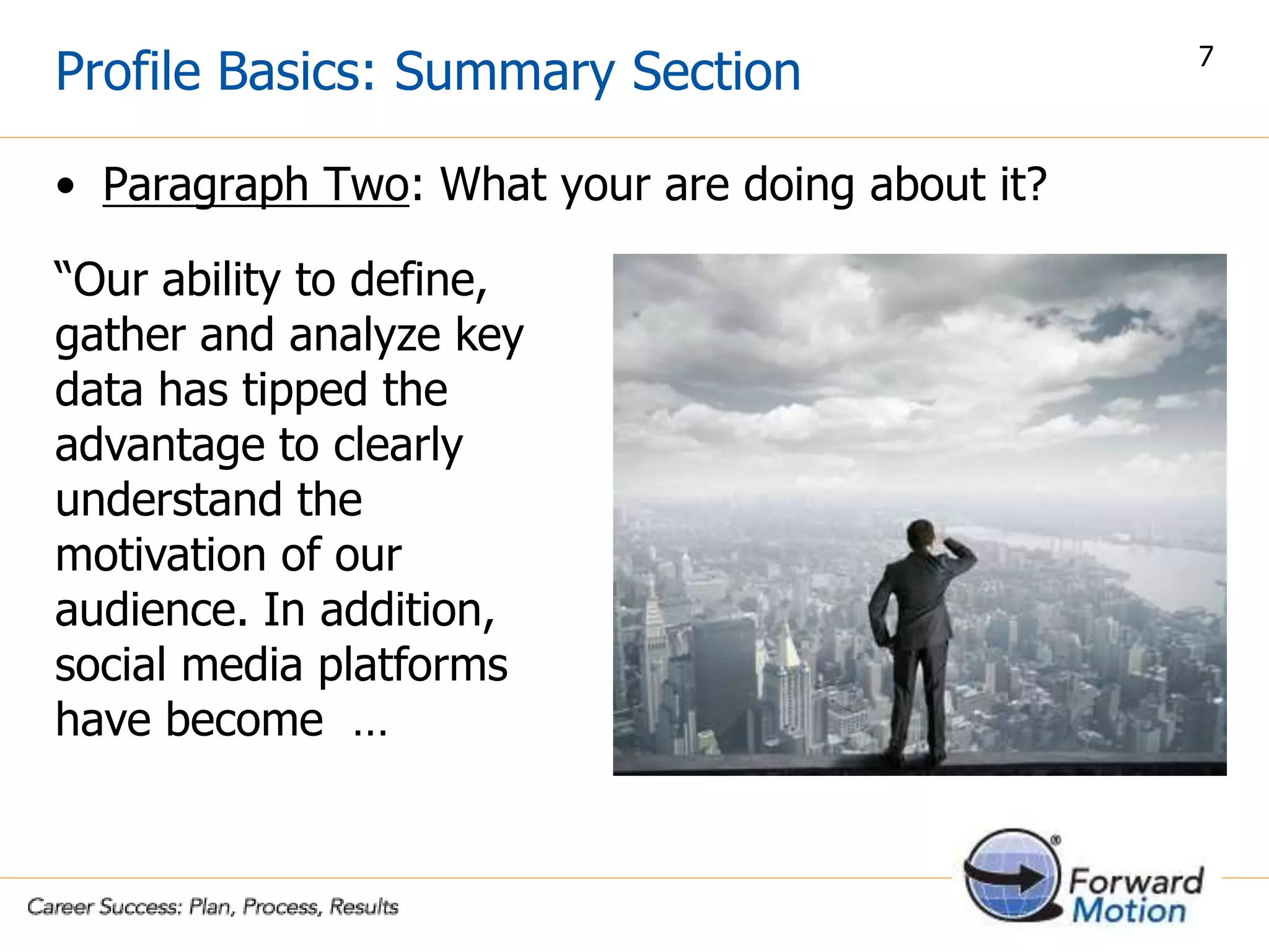 Profile Basics: Summary Section
• Paragraph Two: What your are doing about it?
“Our ability to define,
gather and analyze key
data has tipped the
advantage to clearly
understand the
motivation of our
audience. In addition,
social media platforms
have become …
7
 