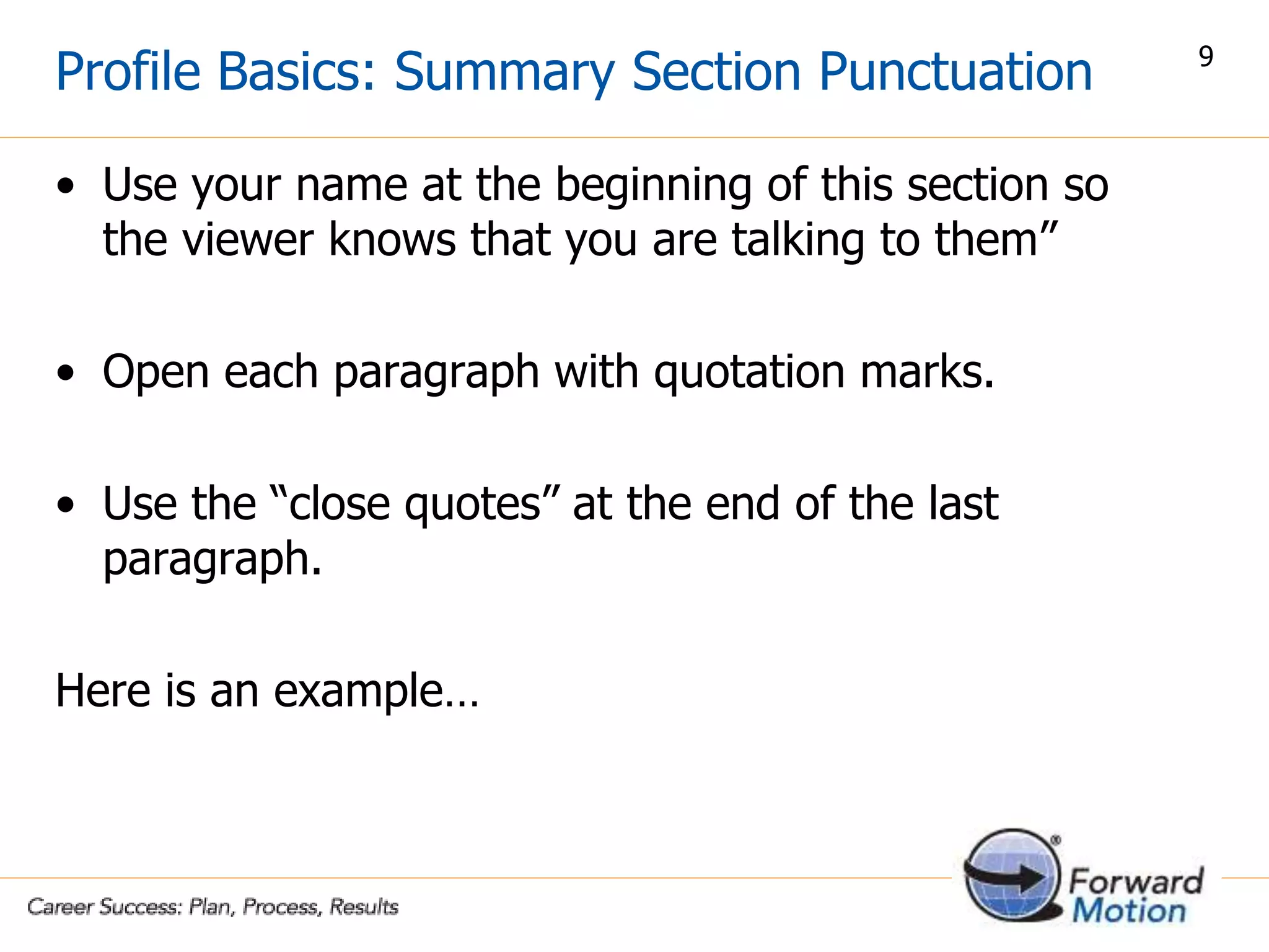 • Use your name at the beginning of this section so
the viewer knows that you are talking to them”
• Open each paragraph with quotation marks.
• Use the “close quotes” at the end of the last
paragraph.
Here is an example…
Profile Basics: Summary Section Punctuation 9
 