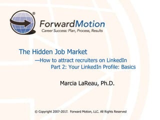 The Hidden Job Market
—How to attract recruiters on LinkedIn
Part 2: Your LinkedIn Profile: Basics
Marcia LaReau, Ph.D.
© Copyright 2007-2017. Forward Motion, LLC. All Rights Reserved
 
