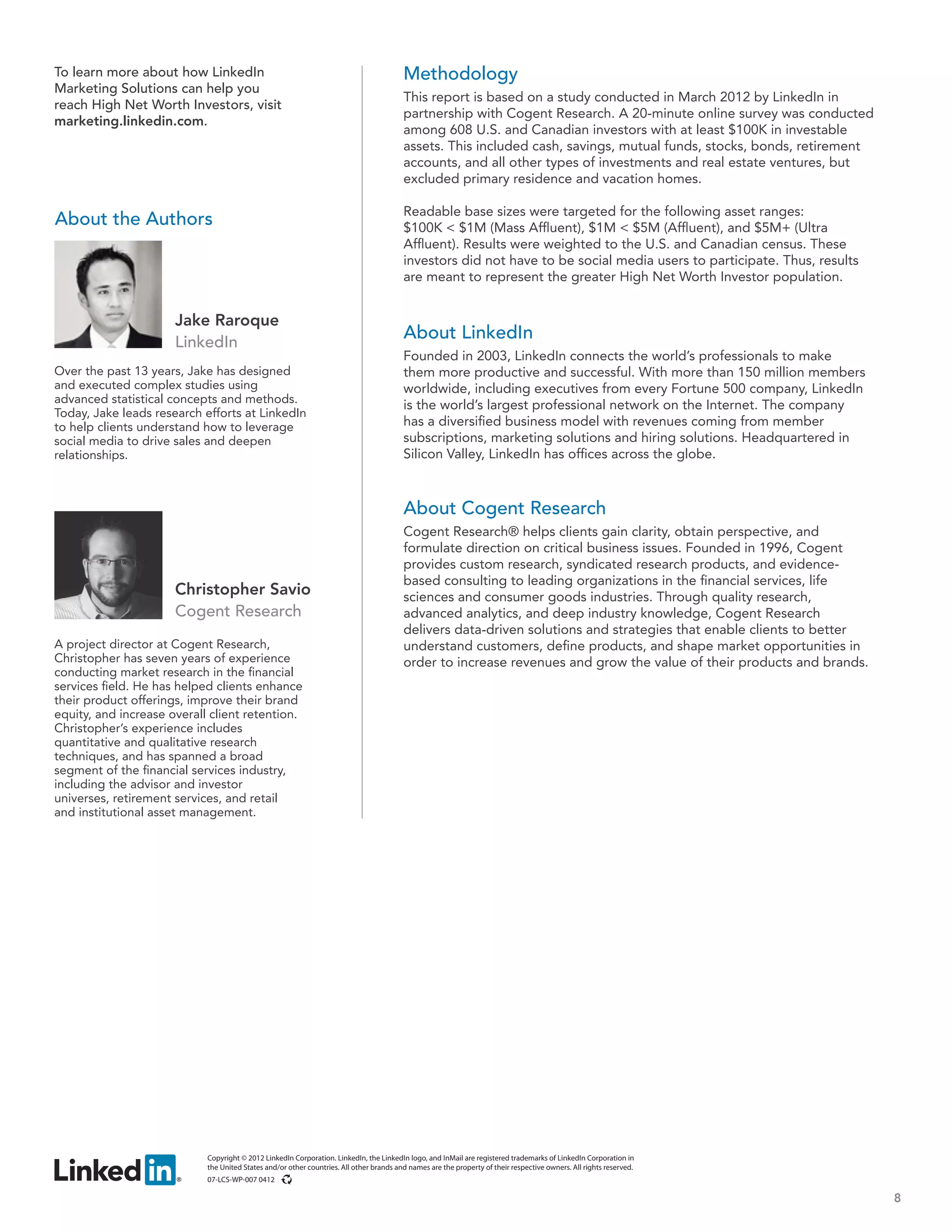 To learn more about how LinkedIn                                                         Methodology
Marketing Solutions can help you
                                                                                         This report is based on a study conducted in March 2012 by LinkedIn in
reach High Net Worth Investors, visit
                                                                                         partnership with Cogent Research. A 20-minute online survey was conducted
marketing.linkedin.com.
                                                                                         among 608 U.S. and Canadian investors with at least $100K in investable
                                                                                         assets. This included cash, savings, mutual funds, stocks, bonds, retirement
                                                                                         accounts, and all other types of investments and real estate ventures, but
                                                                                         excluded primary residence and vacation homes.

                                                                                         Readable base sizes were targeted for the following asset ranges:
About the Authors                                                                        $100K < $1M (Mass Affluent), $1M < $5M (Affluent), and $5M+ (Ultra
                                                                                         Affluent). Results were weighted to the U.S. and Canadian census. These
                                                                                         investors did not have to be social media users to participate. Thus, results
                                                                                         are meant to represent the greater High Net Worth Investor population.


                      Jake Raroque
                      LinkedIn
                                                                                         About LinkedIn
                                                                                         Founded in 2003, LinkedIn connects the world’s professionals to make
Over the past 13 years, Jake has designed                                                them more productive and successful. With more than 150 million members
and executed complex studies using                                                       worldwide, including executives from every Fortune 500 company, LinkedIn
advanced statistical concepts and methods.
                                                                                         is the world’s largest professional network on the Internet. The company
Today, Jake leads research efforts at LinkedIn
to help clients understand how to leverage                                               has a diversified business model with revenues coming from member
social media to drive sales and deepen                                                   subscriptions, marketing solutions and hiring solutions. Headquartered in
relationships.                                                                           Silicon Valley, LinkedIn has offices across the globe.



                                                                                         About Cogent Research
                                                                                         Cogent Research® helps clients gain clarity, obtain perspective, and
                                                                                         formulate direction on critical business issues. Founded in 1996, Cogent
                                                                                         provides custom research, syndicated research products, and evidence-
                                                                                         based consulting to leading organizations in the financial services, life
                      Christopher Savio                                                  sciences and consumer goods industries. Through quality research,
                      Cogent Research                                                    advanced analytics, and deep industry knowledge, Cogent Research
                                                                                         delivers data-driven solutions and strategies that enable clients to better
A project director at Cogent Research,                                                   understand customers, define products, and shape market opportunities in
Christopher has seven years of experience                                                order to increase revenues and grow the value of their products and brands.
conducting market research in the financial
services field. He has helped clients enhance
their product offerings, improve their brand
equity, and increase overall client retention.
Christopher’s experience includes
quantitative and qualitative research
techniques, and has spanned a broad
segment of the financial services industry,
including the advisor and investor
universes, retirement services, and retail
and institutional asset management.




                            Copyright © 2012 LinkedIn Corporation. LinkedIn, the LinkedIn logo, and InMail are registered trademarks of LinkedIn Corporation in
                            the United States and/or other countries. All other brands and names are the property of their respective owners. All rights reserved.
                            07-LCS-WP-007 0412

                                                                                                                                                                         8
 