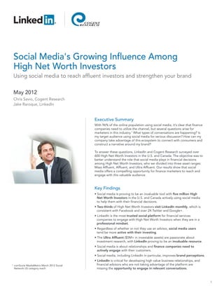 Social Media's Growing Influence Among
    High Net Worth Investors
    Using social media to reach affluent investors and strengthen your brand

    May 2012
    Chris Savio, Cogent Research
    Jake Raroque, LinkedIn


                                             Executive Summary
                                             With 96% of the online population using social media, it’s clear that finance
                                             companies need to utilize the channel, but several questions arise for
                                             marketers in this industry.1 What types of conversations are happening? Is
                                             my target audience using social media for serious discussion? How can my
                                             company take advantage of this ecosystem to connect with consumers and
                                             construct a narrative around my brand?

                                             To answer these questions, LinkedIn and Cogent Research surveyed over
                                             600 High Net Worth Investors in the U.S. and Canada. The objective was to
                                             better understand the role that social media plays in financial decisions
                                             among High Net Worth Investors, who we divided into three asset ranges:
                                             Mass Affluent, Affluent, and Ultra Affluent. Our results show that social
                                             media offers a compelling opportunity for finance marketers to reach and
                                             engage with this valuable audience.



                                             Key Findings
                                             • Social media is proving to be an invaluable tool with five million High
                                               Net Worth Investors in the U.S. and Canada actively using social media
                                               to help them with their financial decisions.
                                             • Two-thirds of High Net Worth Investors visit LinkedIn monthly, which is
                                               consistent with Facebook and over 2X Twitter and Google+.
                                             • LinkedIn is the most trusted social platform for financial services
                                               companies to engage with High Net Worth Investors when they are in a
                                               professional mindset.
                                             • Regardless of whether or not they use an advisor, social media users
                                               tend be more active with their investing.
                                             • The Ultra Affluent ($5M+ in investable assets) are passionate about
                                               investment research, with LinkedIn proving to be an invaluable resource.
                                             • Social media is about relationships and finance companies need to
                                               actively engage with their customers.
                                             • Social media, including LinkedIn in particular, improves brand perceptions.
                                             • LinkedIn is critical for developing high value business relationships, and
1   comScore MediaMetrix March 2012 Social     financial advisors who are not taking advantage of the platform are
    Network US category reach                  missing the opportunity to engage in relevant conversations.



                                                                                                                             1
 